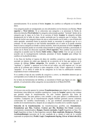 Manejo de Datos
28
automáticamente. Si se acciona el botón Aceptar, los cambios se reflejarán en la tabla de
datos.
Una categoría puede ser amalgamada con otra ubicándola con los botones con flechas: Nivel
superior y Nivel inferior. Si se selecciona una categoría y se presionan la flecha de
dirección derecha (Nivel inferior) la categoría seleccionada quedará “incluida” dentro de la
categoría que le sigue en la lista. Si se acciona el botón Aceptar la categoría incluida
desaparecerá de la tabla de datos siendo sustituida por la categoría que la incluye. Otra
forma de incluir una categoría dentro de otra es seleccionarla con el ratón, y con el botón del
ratón apretado, arrastrarla hasta la posición donde se encuentra la categoría que la va a
contener. Si una categoría es mal incluida marcándola con el ratón se la puede arrastrar
hasta la nueva categoría en donde se desea incluirla. Antes de presionar el botón Aceptar la
acción de inclusión puede ser revertida seleccionando la categoría incluida y presionando el
botón con la flecha de dirección izquierda (Nivel superior). Para cambiar de posición las
categorías se pueden usar las flechas Subir orden y Bajar orden. Una vez que se esta de
acuerdo con la recategorización realizada, presionar el botón Aceptar para reflejar los
cambios en la planilla de datos.
A los fines de facilitar el ingreso de datos de variables categóricas cada categoría tiene
asociado un número de orden que depende de su posición en la lista que aparece en la
ventana de diálogo Editar categorías. Por ejemplo si las categorías son “pequeña”,
“mediana” y “grande” y aparecen en la lista en ese orden, con sólo ingresar un 1 en una
celda de la columna que contiene a estas categorías, al dar <Enter> aparecerá el nombre
“pequeña”. Si se altera el orden de las categorías en la lista la codificación numérica
responderá al nuevo ordenamiento.
Si se cambia el tipo de una variable de categórico a entero, se obtendrán números que se
corresponden con el orden de la categoría en la lista.
En la barra de herramientas de InfoStat, se encontrará el botón que figura en este
párrafo, el cual permite editar categorías sin necesidad de ir al Menú DATOS.
Transformar
Al invocar esta acción aparece la ventana Transformaciones para elegir la o las variables a
transformar; éstas deben ser variables cuantitativas. Luego de Aceptar, aparece otra ventana
que permite elegir la transformación. En esta ventana aparecen dos listas de
transformaciones: una para aplicar a una variable y otra para aplicar a combinaciones de
variables. Cualquiera sea la transformación elegida InfoStat generará nuevas columnas
conteniendo las variables transformadas, a las que nombrará automáticamente con el
nombre de la transformación y después de un subguión el nombre de la variable original.
Selección de la transformación: las transformaciones posibles son: Estandarizar,
Estandarizar por filas, Centrar, Centrar por fila, Residuos Ext Estud. (residuos
externamente estudentizados), Rangos, Escores normales, Log10 (logaritmo en base 10),
Log2 (logaritmo en base 2), Ln (logaritmo natural), Raíz cuadrada, Recíproco, Potencia,
ArcoSeno(Raíz(p)) (arcoseno de la raíz cuadrada de p, donde p=valor de la variable
expresado en proporción), Probit, Logit, Complemento log-log, Llevar al intervalo (0,1),
 