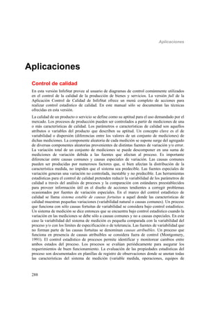 Aplicaciones
288
Aplicaciones
Control de calidad
En esta versión InfoStat provee al usuario de diagramas de control comúnmente utilizados
en el control de la calidad de la producción de bienes y servicios. La versión full de la
Aplicación Control de Calidad de InfoStat ofrece un menú completo de acciones para
realizar control estadístico de calidad. En este manual sólo se documentan las técnicas
ofrecidas en esta versión.
La calidad de un producto o servicio se define como su aptitud para el uso demandado por el
mercado. Los procesos de producción pueden ser controlados a partir de mediciones de una
o más características de calidad. Los parámetros o características de calidad son aquellos
atributos o variables del producto que describen su aptitud. Un concepto clave es el de
variabilidad o dispersión (diferencias entre los valores de un conjunto de mediciones) de
dichas mediciones. La componente aleatoria de cada medición se supone surge del agregado
de diversas componentes aleatorias provenientes de distintas fuentes de variación y/o error.
La variación total de un conjunto de mediciones se puede descomponer en una suma de
mediciones de variación debida a las fuentes que afectan al proceso. Es importante
diferenciar entre causas comunes y causas especiales de variación. Las causas comunes
pueden ser producidas por numerosos factores que, si bien afectan la distribución de la
característica medida, no impiden que el sistema sea predecible. Las fuentes especiales de
variación generan una variación no controlada, inestable y no predecible. Las herramientas
estadísticas para el control de calidad pretenden reducir la variabilidad de los parámetros de
calidad a través del análisis de procesos y la comparación con estándares preestablecidos
para proveer información útil en el diseño de acciones tendientes a corregir problemas
ocasionados por fuentes de variación especiales. En el marco del control estadístico de
calidad se llama sistema estable de causas fortuitas a aquel donde las características de
calidad muestran pequeñas variaciones (variabilidad natural o causas comunes). Un proceso
que funciona con sólo causas fortuitas de variabilidad se considera bajo control estadístico.
Un sistema de medición se dice entonces que se encuentra bajo control estadístico cuando la
variación en las mediciones se debe sólo a causas comunes y no a causas especiales. En este
caso la variabilidad del sistema de medición es pequeña comparada con la variabilidad del
proceso y/o con los límites de especificación o de tolerancia. Las fuentes de variabilidad que
no forman parte de las causas fortuitas se denominan causas atribuibles. Un proceso que
funciona en presencia de causas atribuibles se considera fuera de control (Montgomery,
1991). El control estadístico de procesos permite identificar y monitorear cambios entre
ambos estados del proceso. Los procesos se evalúan periódicamente para asegurar los
requerimientos de buen funcionamiento. La evaluación de las propiedades estadísticas del
proceso son documentados en planillas de registro de observaciones donde se anotan todas
las características del sistema de medición (variable medida, operaciones, equipos de
 