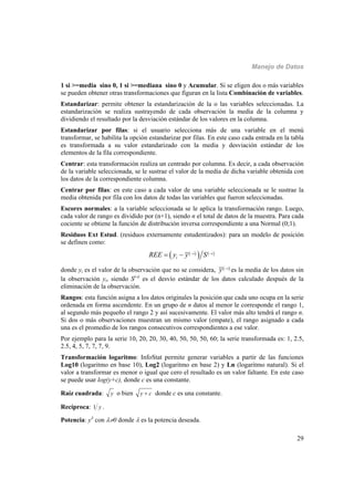 Manejo de Datos
29
1 si >=media sino 0, 1 si >=mediana sino 0 y Acumular. Si se eligen dos o más variables
se pueden obtener otras transformaciones que figuran en la lista Combinación de variables.
Estandarizar: permite obtener la estandarización de la o las variables seleccionadas. La
estandarización se realiza sustrayendo de cada observación la media de la columna y
dividiendo el resultado por la desviación estándar de los valores en la columna.
Estandarizar por filas: si el usuario selecciona más de una variable en el menú
transformar, se habilita la opción estandarizar por filas. En este caso cada entrada en la tabla
es transformada a su valor estandarizado con la media y desviación estándar de los
elementos de la fila correspondiente.
Centrar: esta transformación realiza un centrado por columna. Es decir, a cada observación
de la variable seleccionada, se le sustrae el valor de la media de dicha variable obtenida con
los datos de la correspondiente columna.
Centrar por filas: en este caso a cada valor de una variable seleccionada se le sustrae la
media obtenida por fila con los datos de todas las variables que fueron seleccionadas.
Escores normales: a la variable seleccionada se le aplica la transformación rango. Luego,
cada valor de rango es dividido por (n+1), siendo n el total de datos de la muestra. Para cada
cociente se obtiene la función de distribución inversa correspondiente a una Normal (0;1).
Residuos Ext Estud. (residuos externamente estudentizados): para un modelo de posición
se definen como:
    i i
iREE y y S 
 
donde yi es el valor de la observación que no se considera,  i
y 
es la media de los datos sin
la observación yi, siendo S(-i)
es el desvío estándar de los datos calculado después de la
eliminación de la observación.
Rangos: esta función asigna a los datos originales la posición que cada uno ocupa en la serie
ordenada en forma ascendente. En un grupo de n datos al menor le corresponde el rango 1,
al segundo más pequeño el rango 2 y así sucesivamente. El valor más alto tendrá el rango n.
Si dos o más observaciones muestran un mismo valor (empate), el rango asignado a cada
una es el promedio de los rangos consecutivos correspondientes a ese valor.
Por ejemplo para la serie 10, 20, 20, 30, 40, 50, 50, 50, 60; la serie transformada es: 1, 2.5,
2.5, 4, 5, 7, 7, 7, 9.
Transformación logaritmo: InfoStat permite generar variables a partir de las funciones
Log10 (logaritmo en base 10), Log2 (logaritmo en base 2) y Ln (logaritmo natural). Si el
valor a transformar es menor o igual que cero el resultado es un valor faltante. En este caso
se puede usar log(y+c), donde c es una constante.
Raíz cuadrada: y o bien y c donde c es una constante.
Recíproca: 1 y .
Potencia: y
con 0 donde  es la potencia deseada.
 