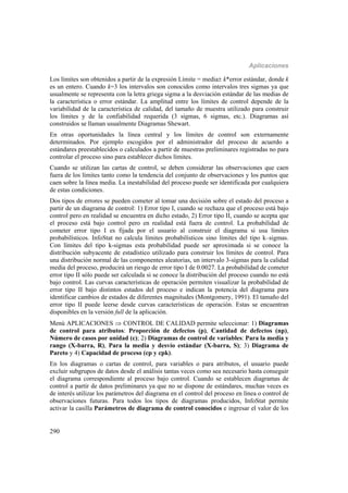 Aplicaciones
290
Los límites son obtenidos a partir de la expresión Límite = media k*error estándar, donde k
es un entero. Cuando k=3 los intervalos son conocidos como intervalos tres sigmas ya que
usualmente se representa con la letra griega sigma a la desviación estándar de las medias de
la característica o error estándar. La amplitud entre los límites de control depende de la
variabilidad de la característica de calidad, del tamaño de muestra utilizado para construir
los límites y de la confiabilidad requerida (3 sigmas, 6 sigmas, etc.). Diagramas así
construidos se llaman usualmente Diagramas Shewart.
En otras oportunidades la línea central y los límites de control son externamente
determinados. Por ejemplo escogidos por el administrador del proceso de acuerdo a
estándares preestablecidos o calculados a partir de muestras preliminares registradas no para
controlar el proceso sino para establecer dichos límites.
Cuando se utilizan las cartas de control, se deben considerar las observaciones que caen
fuera de los límites tanto como la tendencia del conjunto de observaciones y los puntos que
caen sobre la línea media. La inestabilidad del proceso puede ser identificada por cualquiera
de estas condiciones.
Dos tipos de errores se pueden cometer al tomar una decisión sobre el estado del proceso a
partir de un diagrama de control: 1) Error tipo I, cuando se rechaza que el proceso está bajo
control pero en realidad se encuentra en dicho estado, 2) Error tipo II, cuando se acepta que
el proceso está bajo control pero en realidad está fuera de control. La probabilidad de
cometer error tipo I es fijada por el usuario al construir el diagrama si usa límites
probabilísticos. InfoStat no calcula límites probabilísticos sino límites del tipo k–sigmas.
Con límites del tipo k-sigmas esta probabilidad puede ser aproximada si se conoce la
distribución subyacente de estadístico utilizado para construir los límites de control. Para
una distribución normal de las componentes aleatorias, un intervalo 3-sigmas para la calidad
media del proceso, producirá un riesgo de error tipo I de 0.0027. La probabilidad de cometer
error tipo II sólo puede ser calculada si se conoce la distribución del proceso cuando no está
bajo control. Las curvas características de operación permiten visualizar la probabilidad de
error tipo II bajo distintos estados del proceso e indican la potencia del diagrama para
identificar cambios de estados de diferentes magnitudes (Montgomery, 1991). El tamaño del
error tipo II puede leerse desde curvas características de operación. Estas se encuentran
disponibles en la versión full de la aplicación.
Menú APLICACIONES  CONTROL DE CALIDAD permite seleccionar: 1) Diagramas
de control para atributos: Proporción de defectos (p), Cantidad de defectos (np),
Número de casos por unidad (c); 2) Diagramas de control de variables: Para la media y
rango (X-barra, R), Para la media y desvío estándar (X-barra, S); 3) Diagrama de
Pareto y 4) Capacidad de proceso (cp y cpk).
En los diagramas o cartas de control, para variables o para atributos, el usuario puede
excluir subgrupos de datos desde el análisis tantas veces como sea necesario hasta conseguir
el diagrama correspondiente al proceso bajo control. Cuando se establecen diagramas de
control a partir de datos preliminares ya que no se dispone de estándares, muchas veces es
de interés utilizar los parámetros del diagrama en el control del proceso en línea o control de
observaciones futuras. Para todos los tipos de diagramas producidos, InfoStat permite
activar la casilla Parámetros de diagrama de control conocidos e ingresar el valor de los
 