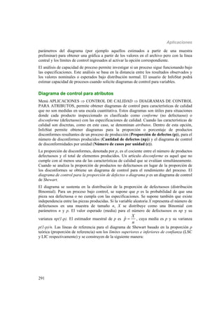 Aplicaciones
291
parámetros del diagrama (por ejemplo aquellos estimados a partir de una muestra
preliminar) para obtener una gráfica a partir de los valores en el archivo pero con la línea
central y los límites de control ingresados al activar la opción correspondiente.
El análisis de capacidad de proceso permite investigar si un proceso sigue funcionando bajo
las especificaciones. Este análisis se basa en la distancia entre los resultados observados y
los valores nominales o esperados bajo distribución normal. El usuario de InfoStat podrá
estimar capacidad de procesos cuando solicite diagramas de control para variables.
Diagrama de control para atributos
Menú APLICACIONES  CONTROL DE CALIDAD  DIAGRAMAS DE CONTROL
PARA ATRIBUTOS, permite obtener diagramas de control para características de calidad
que no son medidas en una escala cuantitativa. Estos diagramas son útiles para situaciones
donde cada producto inspeccionado es clasificado como conforme (no defectuoso) o
disconforme (defectuoso) con las especificaciones de calidad. Cuando las características de
calidad son discretas, como en este caso, se denominan atributos. Dentro de esta opción,
InfoStat permite obtener diagramas para la proporción o porcentaje de productos
disconformes resultantes de un proceso de producción (Proporción de defectos (p)), para el
número de disconformes producidos (Cantidad de defectos (np)) y el diagrama de control
de disconformidades por unidad (Número de casos por unidad (c)).
La proporción de disconformes, denotada por p, es el cociente entre el número de productos
defectuosos y el total de elementos producidos. Un artículo disconforme es aquel que no
cumple con al menos una de las características de calidad que se evalúan simultáneamente.
Cuando se analiza la proporción de productos no defectuosos en lugar de la proporción de
los disconformes se obtiene un diagrama de control para el rendimiento del proceso. El
diagrama de control para la proporción de defectos o diagrama p es un diagrama de control
de Shewart.
El diagrama se sustenta en la distribución de la proporción de defectuosos (distribución
Binomial). Para un proceso bajo control, se supone que p es la probabilidad de que una
pieza sea defectuosa o no cumpla con las especificaciones. Se supone también que existe
independencia entre las piezas producidas. Si la variable aleatoria X representa el número de
defectuosos en una muestra de tamaño n, X se distribuye como una Binomial con
parámetros n y p. El valor esperado (media) para el número de defectuosos es np y su
varianza np(1-p). El estimador muestral de p es ˆ
X
p
n
 , cuya media es p y su varianza
p(1-p)/n. Las líneas de referencia para el diagrama de Shewart basado en la proporción p
teórica (proporción de referencia) son los límites superiores e inferiores de confianza (LSC
y LIC respectivamente) y se construyen de la siguiente manera:
 