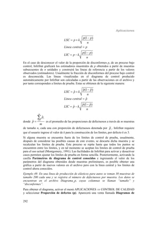 Aplicaciones
292
(1 )
(1 )
p p
LSC p k
n
Linea central p
p p
LIC p k
n

 


 
En el caso de desconocer el valor de la proporción de disconformes p, de un proceso bajo
control, InfoStat graficará los estimadores muestrales de p obtenidos a partir de muestras
subsecuentes de n unidades y construirá las líneas de referencia a partir de los valores
observados (estimadores). Usualmente la fracción de disconformes del proceso bajo control
es desconocida. Las líneas visualizadas en el diagrama de control producido
automáticamente por InfoStat son calculadas a partir de las observaciones en el archivo y
por tanto corresponden a límites de prueba. Estas se obtienen de la siguiente manera:
ˆ ˆ(1 )
ˆ
ˆ
ˆ ˆ(1 )
ˆ
p p
LSC p k
n
Linea central p
p p
LIC p k
n

 


 
donde 1
ˆ
ˆ
m
i
i
p
p
m



es el promedio de las proporciones de defectuosos a través de m muestras
de tamaño n, cada una con proporción de defectuosos denotada por ˆip . InfoStat requiere
que el usuario ingrese el valor de k para la construcción de los límites, por defecto k es 3.
Si alguna muestra se encuentra fuera de los límites de control de prueba, usualmente,
después de considerar las posibles causas de este evento, se descarta dicha muestra y se
recalculan los límites de prueba. Este proceso se repite hasta que todos los puntos se
encuentren entre los límites, y en tal momento se aceptan los límites de control de prueba
para el uso actual (Montgomery, 1991). Las facilidades de InfoStat para activar y desactivar
casos permiten ajustar los límites de prueba en forma sencilla. Posteriormente, activando la
casilla Parámetros de diagrama de control conocidos e ingresando el valor de los
parámetros del diagrama obtenidos desde muestras preliminares, es posible obtener una
gráfica a partir de nuevos valores en el archivo pero con la línea central y los límites de
control ahora conocidos.
Ejemplo 49: En una línea de producción de elásticos para autos se toman 30 muestras de
tamaño 200 cada una y se registra el número de defectuosos por muestra. Los datos se
encuentran en el archivo Diagrama_p, cuyas columnas se llaman “tamaño” y
“disconformes”.
Para obtener el diagrama, activar el menú APLICACIONES  CONTROL DE CALIDAD
y seleccionar Proporción de defectos (p). Aparecerá una venta llamada Diagramas de
 