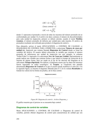 Aplicaciones
295
ˆˆ
ˆ
ˆˆ
uLSC u k
n
Linea central u
uLIC u k
n
 

 
donde ˆu representa el promedio a través de todas las muestras del número promedio de no
conformidades por unidad. Si el archivo de datos contiene el número de disconformidades
para cada unidad de inspección, primero se deberá calcular, usando el menú Medidas
resumen, el número promedio de defectos por unidad para cada muestra. El archivo de
promedios resultante será utilizado para producir el diagrama de control c.
Para obtenerlo, activar el menú APLICACIONES  CONTROL DE CALIDAD 
DIAGRAMAS DE CONTROL PARA ATRIBUTOS y seleccionar Número de casos por
unidad (c). Aparecerá una ventana llamada Diagramas de Control donde se listan las
variables del archivo. El usuario deberá seleccionar la variable que contiene el número
promedio de defectuosos por unidad de inspección (en este ejemplo, la columna
“Fallas/Video”) e ingresarla a la subventana Nro. de Casos por Unidad. Opcionalmente se
puede indicar una variable que contiene fechas o que indexa el tiempo de extracción de la
muestra de alguna forma, para ser usada en el eje de las abscisas del diagrama en la
subventana Tiempo (Opcional). Por defecto, el diagrama asume que los datos del muestreo
fueron ingresados en orden cronológico. Al Aceptar, se visualizará otra pantalla
denominada Diagramas de Control en la que el usuario puede modificar el valor de k. En
la siguiente figura, se muestra el diagrama obtenido para k=3. En la ventana Resultados se
listarán los valores de los límites de prueba y de la línea central.
1 12 23 34 45
Orden Cronológico
0.0000
3.6539
7.3077
10.9616
14.6154
Defectosxunidad
Diagrama de control c
Figura 80: Diagrama de control c. Archivo Diagrama_c.
El gráfico muestra que el proceso no se encuentra bajo control.
Diagramas de control de variables
Menú APLICACIONES  CONTROL DE CALIDAD  Diagramas de control de
variables, permite obtener diagramas de control para características de calidad que son
 