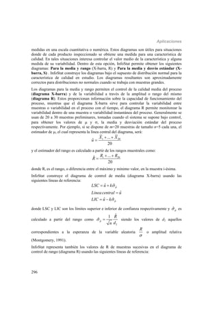 Aplicaciones
296
medidas en una escala cuantitativa o numérica. Estos diagramas son útiles para situaciones
donde de cada producto inspeccionado se obtiene una medida para una característica de
calidad. En tales situaciones interesa controlar el valor medio de la característica y alguna
medida de su variabilidad. Dentro de esta opción, InfoStat permite obtener los siguientes
diagramas: Para la media y rango (X-barra, R) y Para la media y desvío estándar (X-
barra, S) . InfoStat construye los diagramas bajo el supuesto de distribución normal para la
característica de calidad en estudio. Los diagramas resultantes son aproximadamente
correctos para distribuciones no normales cuando se trabaja con muestras grandes.
Los diagramas para la media y rango permiten el control de la calidad media del proceso
(diagrama X-barra) y de la variabilidad a través de la amplitud o rango del mismo
(diagrama R). Estos proporcionan información sobre la capacidad de funcionamiento del
proceso, mientras que el diagrama X-barra sirve para controlar la variabilidad entre
muestras o variabilidad en el proceso con el tiempo, el diagrama R permite monitorear la
variabilidad dentro de una muestra o variabilidad instantánea del proceso. Generalmente se
usan de 20 a 30 muestras preliminares, tomadas cuando el sistema se supone bajo control,
para obtener los valores de  y , la media y desviación estándar del proceso
respectivamente. Por ejemplo, si se dispone de m=20 muestras de tamaño n=5 cada una, el
estimador de , el cual representa la línea central del diagrama, será:
1 20...
ˆ
20
X X
u
 

y el estimador del rango es calculado a partir de los rangos muestrales como:
1 20...ˆ
20
R R
R
 

donde Ri es el rango, o diferencia entre el máximo y mínimo valor, en la muestra i-ésima.
InfoStat construye el diagrama de control de media (diagrama X-barra) usando las
siguientes líneas de referencia:
ˆ
ˆ
ˆ ˆ
ˆ
ˆ ˆ
LSC u k
Lineacentral u
LIC u k




 

 
donde LSC y LIC son los límites superior e inferior de confianza respectivamente y ˆˆ es
calculado a partir del rango como ˆ
2
ˆ1
ˆ
R
dn
  siendo los valores de d2 aquellos
correspondientes a la esperanza de la variable aleatoria
R

o amplitud relativa
(Montgomery, 1991).
InfoStat representa también los valores de R de muestras sucesivas en el diagrama de
control de rango (diagrama R) usando las siguientes líneas de referencia:
 