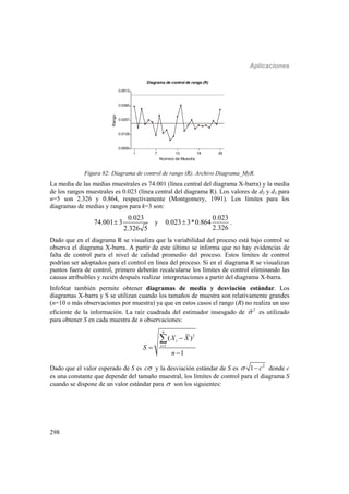 Aplicaciones
298
1 7 13 19 25
Número de Muestra
0.0000
0.0128
0.0257
0.0385
0.0513
Rango
Diagrama de control de rango (R)
Figura 82: Diagrama de control de rango (R). Archivo Diagrama_MyR.
La media de las medias muestrales es 74.001 (línea central del diagrama X-barra) y la media
de los rangos muestrales es 0.023 (línea central del diagrama R). Los valores de d2 y d3 para
n=5 son 2.326 y 0.864, respectivamente (Montgomery, 1991). Los límites para los
diagramas de medias y rangos para k=3 son:
0.023
74.001 3
2.326 5
 y
0.023
0.023 3*0.864
2.326
 .
Dado que en el diagrama R se visualiza que la variabilidad del proceso está bajo control se
observa el diagrama X-barra. A partir de este último se informa que no hay evidencias de
falta de control para el nivel de calidad promedio del proceso. Estos límites de control
podrían ser adoptados para el control en línea del proceso. Si en el diagrama R se visualizan
puntos fuera de control, primero deberán recalcularse los límites de control eliminando las
causas atribuibles y recién después realizar interpretaciones a partir del diagrama X-barra.
InfoStat también permite obtener diagramas de media y desviación estándar. Los
diagramas X-barra y S se utilizan cuando los tamaños de muestra son relativamente grandes
(n=10 o más observaciones por muestra) ya que en estos casos el rango (R) no realiza un uso
eficiente de la información. La raíz cuadrada del estimador insesgado de 2
ˆ es utilizado
para obtener S en cada muestra de n observaciones:
2
1
( )
1
n
i
i
X X
S
n





Dado que el valor esperado de S es c y la desviación estándar de S es 2
1 c  donde c
es una constante que depende del tamaño muestral, los límites de control para el diagrama S
cuando se dispone de un valor estándar para  son los siguientes:
 
