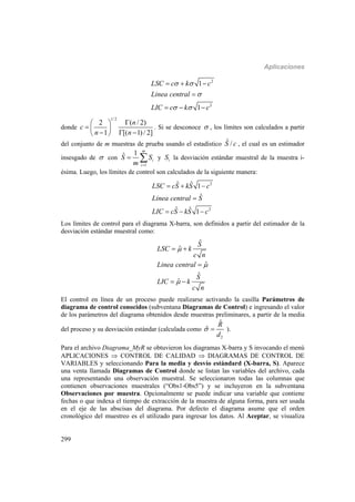 Aplicaciones
299
2
2
1
1
LSC c k c
Linea central
LIC c k c
 

 
  

  
donde
1/2
2 ( / 2)
1 [( 1)/ 2]
n
c
n n
 
  
   
. Si se desconoce  , los límites son calculados a partir
del conjunto de m muestras de prueba usando el estadístico ˆ /S c , el cual es un estimador
insesgado de  con
1
1ˆ
m
i
i
S S
m 
  y iS la desviación estándar muestral de la muestra i-
ésima. Luego, los límites de control son calculados de la siguiente manera:
2
2
ˆ ˆ 1
ˆ
ˆ ˆ 1
LSC cS kS c
Linea central S
LIC cS kS c
  

  
Los límites de control para el diagrama X-barra, son definidos a partir del estimador de la
desviación estándar muestral como:
ˆ
ˆ
ˆ
ˆ
ˆ
S
LSC k
c n
Linea central
S
LIC k
c n



 

 
El control en línea de un proceso puede realizarse activando la casilla Parámetros de
diagrama de control conocidos (subventana Diagramas de Control) e ingresando el valor
de los parámetros del diagrama obtenidos desde muestras preliminares, a partir de la media
del proceso y su desviación estándar (calculada como
2
ˆ
ˆ
R
d
  ).
Para el archivo Diagrama_MyR se obtuvieron los diagramas X-barra y S invocando el menú
APLICACIONES  CONTROL DE CALIDAD  DIAGRAMAS DE CONTROL DE
VARIABLES y seleccionando Para la media y desvío estándard (X-barra, S). Aparece
una venta llamada Diagramas de Control donde se listan las variables del archivo, cada
una representando una observación muestral. Se seleccionaron todas las columnas que
contienen observaciones muestrales (“Obs1-Obs5”) y se incluyeron en la subventana
Observaciones por muestra. Opcionalmente se puede indicar una variable que contiene
fechas o que indexa el tiempo de extracción de la muestra de alguna forma, para ser usada
en el eje de las abscisas del diagrama. Por defecto el diagrama asume que el orden
cronológico del muestreo es el utilizado para ingresar los datos. Al Aceptar, se visualiza
 
