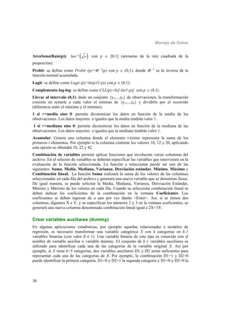 Manejo de Datos
30
ArcoSeno(Raíz(p)):  -1Sen p con p  [0,1] (arcoseno de la raíz cuadrada de la
proporción)
Probit: se define como Probit (p)= -1
(p) con p  (0,1), donde  -1
es la inversa de la
función normal acumulada.
Logit: se define como Logit (p)=ln(p/(1-p)) con p  (0,1).
Complemento log-log: se define como CLL(p)=ln[-ln(1-p)] con p  (0,1).
Llevar al intervalo (0,1): dado un conjunto {y1,...,yn} de observaciones, la transformación
consiste en restarle a cada valor el mínimo de {y1,...,yn} y dividirlo por el recorrido
(diferencia entre el máximo y el mínimo).
1 si >=media sino 0: permite dicotomizar los datos en función de la media de las
observaciones. Los datos mayores o iguales que la media tendrán valor 1.
1 si >=mediana sino 0: permite dicotomizar los datos en función de la mediana de las
observaciones. Los datos mayores o iguales que la mediana tendrán valor 1.
Acumular: Genera una columna donde el elemento t-ésimo representa la suma de los
primeros t elementos. Por ejemplo si la columna contiene los valores 10, 12 y 20, aplicando
esta opción se obtendrá 10, 22 y 42.
Combinación de variables permite aplicar funciones que involucran varias columnas del
archivo. En el selector de variables se deberán especificar las variables que intervienen en la
evaluación de la función seleccionada. La función a seleccionar puede ser una de las
siguientes: Suma, Media, Mediana, Varianza, Desviación estándar, Mínimo, Máximo y
Combinación lineal. La función Suma realizará la suma de los valores de las columnas
seleccionadas en cada fila del archivo y generará una nueva variable que se denomina Suma.
De igual manera, se puede solicitar la Media, Mediana, Varianza, Desviación Estándar,
Mínimo y Máximo de los valores en cada fila. Cuando se selecciona combinación lineal se
deben indicar los coeficientes de la combinación en la ventana Coeficientes. Los
coeficientes se deben ingresar de a uno por vez dando <Enter>. Así, si se tienen dos
columnas, digamos X e Y, y se especifican los números 2 y 3 en la ventana coeficientes, se
generará una nueva columna denominada combinación lineal igual a 2X+3Y.
Crear variables auxiliares (dummy)
En algunas aplicaciones estadísticas, por ejemplo aquellas relacionadas a modelos de
regresión, es necesario transformar una variable categórica X con k categorías en k-1
variables binarias (con valor 0 ó 1). Una variable binaria de este tipo es conocida con el
nombre de variable auxiliar o variable dummy. El conjunto de k-1 variables auxiliares es
utilizado para identificar cada una de las categorías de la variable original X. Así por
ejemplo, si X tiene k=3 categorías, dos variables auxiliares D1 y D2 serán suficientes para
representar cada una de las categorías de X. Por ejemplo, la combinación D1=1 y D2=0
puede identificar la primera categoría, D1=0 y D2=1 la segunda categoría y D1=0 y D2=0 la
 