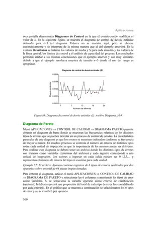 Aplicaciones
300
otra pantalla denominada Diagramas de Control en la que el usuario puede modificar el
valor de k. En la siguiente figura, se muestra el diagrama de control de desvío estándar
obtenido para k=3 (el diagrama X-barra no se muestra aquí, pero se obtiene
automáticamente y se interpreta de la misma manera que el del ejemplo anterior). En la
ventana Resultados se listarán los valores de media y S para cada muestra y los valores de
la línea central, los límites de control y el análisis de capacidad del proceso. Los resultados
permiten arribar a las mismas conclusiones que el ejemplo anterior y son muy similares
debido a que el ejemplo involucra muestra de tamaño n=5 donde el uso del rango es
apropiado.
1 7 13 19 25
Número de Muestra
0.0000
0.0051
0.0103
0.0154
0.0206
Desvíoestándar
Diagrama de control de desvío estándar (S)
Figura 83: Diagrama de control de desvío estándar (S). Archivo Diagrama_MyR
Diagrama de Pareto
Menú APLICACIONES  CONTROL DE CALIDAD  DIAGRAMA PARETO permite
obtener un diagrama de barra donde se muestran las frecuencias relativas de los distintos
tipos de errores que se pueden detectar en un proceso de control de calidad. La característica
particular de este diagrama es que los errores se muestran ordenados conforme su frecuencia
de mayor a menor. En muchos procesos se controla el número de errores de distintos tipos
sobre cada unidad de inspección ya que la importancia de los mismos puede ser diferente.
Para realizar este diagrama se deberá tener un archivo donde los distintos tipos de errores
son tratados como variables (columnas del archivo) y cada registro corresponde a una
unidad de inspección. Los valores a ingresar en cada celda pueden ser 0,1,2,3,... y
representan el número de errores del tipo en cuestión para cada unidad.
Ejemplo 52: El archivo Apareto contiene registros de 6 tipos de errores realizados por dos
operarios sobre un total de 64 piezas inspeccionadas.
Para obtener el diagrama, activar el menú APLICACIONES  CONTROL DE CALIDAD
 DIAGRAMA DE PARETO y seleccionar las 6 columnas conteniendo los tipos de error
como variables. Si se selecciona la variable operario como criterio de clasificación
(opcional) InfoStat reportará que proporción del total de cada tipo de error fue contabilizado
por cada operario. En el gráfico que se muestra a continuación se seleccionaron los 6 tipos
de error y no se clasificó por operario.
 