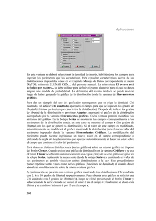 Aplicaciones
303
En esta ventana se deberá seleccionar la densidad de interés, habilitándose los campos para
ingresar los parámetros que las caracterizan. Para consultar características acerca de las
distribuciones disponibles véase en el Capítulo Manejo de Datos correspondiente al menú
DATOS, submenú LLENAR CON..., del presente manual. La subventana El evento está
definido por valores... se debe utilizar para definir el evento aleatorio para el cual se desea
asignar una medida de probabilidad. La definición del evento también se puede realizar
luego de haber generado la gráfica de la distribución desde la ventana de Herramientas
gráficas.
Para dar un ejemplo del uso del graficador supongamos que se elige la densidad Chi
cuadrado. Al activar Chi cuadrado aparecerá el campo para que se ingresen los grados de
libertad (el único parámetro que caracteriza la distribución). Después de indicar los grados
de libertad de la distribución y presionar Aceptar, aparecerá el gráfico de la distribución
acompañado por la ventana Herramientas gráficas. Dicha ventana permite modificar los
atributos del gráfico. En la Solapa Series se mostrarán los campos correspondientes a los
parámetros de la distribución usada, en este caso se muestra el campo v (los grados de
libertad con los que se generó la distribución). Si el valor de este campo es modificado,
automáticamente se modificará el gráfico mostrando la distribución para el nuevo valor del
parámetro ingresado desde la ventana Herramientas Gráficas. La modificación del
parámetro puede hacerse ingresando un nuevo valor en el campo correspondiente o
utilizando la regla de desplazamiento que aparece automáticamente al hacer un click sobre
el campo que contiene el valor del parámetro.
Para observar distintas distribuciones (series gráficas) sobre un mismo gráfico se dispone
del botón Clonar. Cuando existe una gráfica de distribución en la ventana Gráficos y se usa
el botón Clonar se obtendrá automáticamente una copia (clon) de la serie gráfica original en
la solapa Series. Activando la nueva serie (desde la solapa Series) y cambiando el valor de
sus parámetros es posible visualizar ambas distribuciones a la vez. Este procedimiento
puede repetirse tantas veces como series gráficas (funciones de densidad) el usuario desee
visualizar simultáneamente sobre la misma ventana gráfica.
A continuación se presenta una ventana gráfica mostrando tres distribuciones Chi cuadrado
con 3, 6 y 10 grados de libertad respectivamente. Para obtener este gráfico se solicitó una
Chi cuadrado con 3 grados de libertad (v), luego se clonó presionando el botón Clonar y
seleccionando la serie clonada se indicó el valor 6 en el campo v; finalmente se clonó esta
última y se cambió el número 6 por 10 en el campo v.
 