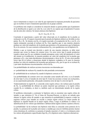 Aplicaciones
306
nuevo tratamiento es mayor a un valor 0 que representa la respuesta promedio de pacientes
que no reciben el nuevo tratamiento (pacientes de un grupo control).
Un problema más simple es considerar la situación donde se quiere probar que el parámetro
de la distribución es igual a un valor 0 o un valor 1 (se supone que el parámetro  asume
uno de estos dos valores). Se tienen entonces dos hipótesis:
H0:  = 0 y H1:  = 1
Concluido el experimento a partir del valor observado en el estadístico de la prueba se
rechazará o no H0. El espacio muestral para la prueba de hipótesis deberá ser dividido en dos
partes: R0 y R1. Se denota con R0 a la región asociada a la aceptación de H0 y con R1 a la
región remanente asociada al rechazo de H0. Esto significa que si una muestra aleatoria
produce un valor del estadístico de la prueba que pertenece a R0 pensaremos que la hipótesis
H0 es la correcta. En caso contrario rechazaremos H0 y nos quedaremos con la hipótesis H1.
Debido a que se tomará una decisión a partir de una muestra aleatoria, se debe tener
presente que existe la chance de cometer error. Un error (error tipo I) puede producirse
cuando a pesar que H0 sea verdadera (cuando presupone como valor del parámetro el valor
del mismo en la población), la muestra produce un valor del estadístico de la prueba que
pertenece a R1 y por tanto decidiremos incorrectamente a favor de H1. El otro error posible
(error tipo II) se refiere a situaciones donde la hipótesis verdadera es H1 pero la muestra
produce un valor de estadístico de la prueba que pertenece a R0, por lo que no se rechaza H0
y por tanto decidiremos incorrectamente a favor de H0.
Las probabilidades de realizar acciones incorrectas son denotadas por:
= probabilidad de rechazar H0 cuando ha sido postulada correctamente
= probabilidad de no rechazar H0 cuando la hipótesis correcta es H1.
Las probabilidades de cometer error son conocidas como tamaño del error,  es el tamaño
de error tipo I y  es el tamaño de error tipo II. Como las acciones a tomar son excluyentes,
en un experimento particular, sólo puede cometerse error de tipo I o error de tipo II.
Tradicionalmente la región R1 es conocida como región crítica o de rechazo para la prueba
de H0. La probabilidad de obtener un punto muestral que pertenece a la región crítica
cuando H0 es verdadera, es decir , también suele ser denominada tamaño de la región
crítica.
El problema relacionado a contrastar la hipótesis nula es encontrar una región crítica de
tamaño  que minimice . Vía el lema de Neyman-Pearson, se deriva un método para
obtener la región crítica de tamaño  que minimiza la probabilidad  respecto a todas las
regiones críticas cuyo tamaño no excede  (mejor región crítica). La mejor prueba de
hipótesis es aquella basada en la mejor región crítica. Luego el problema se reduce a la
identificación de los valores que delimitan o definen dicha región (valores o puntos críticos).
La probabilidad 1- de rechazar una hipótesis nula falsa es conocida como potencia de la
prueba. La potencia de la prueba será menor a medida que crece . InfoStat permite ilustrar
cómo disminuye , conforme se aumenta el tamaño muestral, el valor  o la distancia entre
los valores del parámetro especificados bajo H0 y H1 (hipótesis nula e hipótesis alternativa).
 
