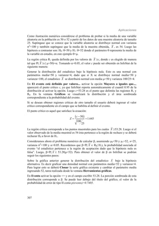 Aplicaciones
307
Como ilustración numérica considérese el problema de probar si la media de una variable
aleatoria en la población es 50 o 52 a partir de los datos de una muestra aleatoria de tamaño
25. Supóngase que se conoce que la variable aleatoria se distribuye normal con varianza
2
=100 y también supóngase que la media de la muestra obtenida, X , es 54. Luego las
hipótesis a contrastar son: H0: =50 y H1: =52 donde el parámetro  representa la media de
la variable en estudio, en este ejemplo =.
La región crítica R1 queda definida por los valores de X c, donde c es elegido de manera
tal que P( X c| =50)=. Tomando =0.05, el valor c puede ser obtenido en InfoStat de la
siguiente manera:
Generar la distribución del estadístico bajo la hipótesis nula. Esto es una normal con
parámetros media=50 y varianza=4, dado que si X se distribuye normal media=50 y
varianza=100, el estadístico X se distribuirá normal con media =50 y varianza 100/25=4.
En El evento está definido por valores... activar la opción Mayores o iguales que...,
aparecerá el punto crítico c, ya que InfoStat reporta automáticamente el cuantil 0.95 de la
distribución al activar la opción. Luego c=53.28 es el punto que delimita las regiones R1 y
R0. En la ventana Gráficos se visualizará la distribución y el área sombreada
correspondiente a la probabilidad del evento.
Si se desean obtener regiones críticas de otro tamaño el usuario deberá ingresar el valor
crítico correspondiente en el campo que se habilita al definir el evento.
El punto crítico es aquel que satisface la ecuación:
 50
1.645
100
25
c
Z

 
La región crítica corresponde a los puntos muestrales para los cuales X 53.28. Luego si el
valor observado de la media muestral es 54 ésta pertenece a la región de rechazo y se deberá
rechazar H0 a favor de H1.
Consideramos ahora el problema numérico de calcular , asumiendo 0=50 y 1=52, n=25,
varianza 2
=100 y =0.05. Recordemos que =P( X  R0| H1), la probabilidad asociada al
evento “el estadístico pertenece a la región de aceptación dado que la hipótesis nula es
falsa”. Luego, =P( X  53.28|=52). Para obtener el valor de  en InfoStat se podrían
seguir los siguientes pasos:
Sobre la gráfica anterior generar la distribución del estadístico X bajo la hipótesis
alternativa. Es decir graficar una densidad normal con parámetros media=52 y varianza=4.
Para lograr esto se deberá Clonar la serie gráfica existente y cambiar el parámetro media
ingresando 52, tarea realizada desde la ventana Herramientas gráficas.
En Evento activar la opción <= y en el campo escribir 53.28. La porción sombreada de esta
distribución corresponde a . Se puede leer debajo del título del gráfico, el valor de la
probabilidad de error de tipo II como p(evento)=0.7405.
 