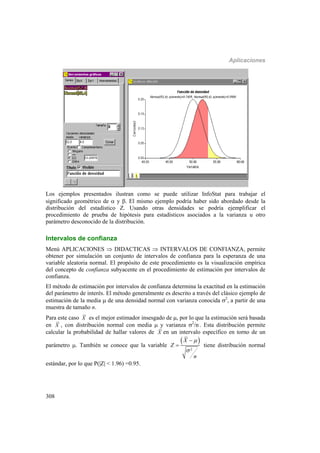 Aplicaciones
308
Los ejemplos presentados ilustran como se puede utilizar InfoStat para trabajar el
significado geométrico de  y . El mismo ejemplo podría haber sido abordado desde la
distribución del estadístico Z. Usando otras densidades se podría ejemplificar el
procedimiento de prueba de hipótesis para estadísticos asociados a la varianza u otro
parámetro desconocido de la distribución.
Intervalos de confianza
Menú APLICACIONES  DIDACTICAS  INTERVALOS DE CONFIANZA, permite
obtener por simulación un conjunto de intervalos de confianza para la esperanza de una
variable aleatoria normal. El propósito de este procedimiento es la visualización empírica
del concepto de confianza subyacente en el procedimiento de estimación por intervalos de
confianza.
El método de estimación por intervalos de confianza determina la exactitud en la estimación
del parámetro de interés. El método generalmente es descrito a través del clásico ejemplo de
estimación de la media  de una densidad normal con varianza conocida 2
, a partir de una
muestra de tamaño n.
Para este caso X es el mejor estimador insesgado de , por lo que la estimación será basada
en X , con distribución normal con media  y varianza 2
/n.
. Esta distribución permite
calcular la probabilidad de hallar valores de X en un intervalo específico en torno de un
parámetro . También se conoce que la variable
 
2
X
Z
n



 tiene distribución normal
estándar, por lo que P(|Z| < 1.96) =0.95.
 
