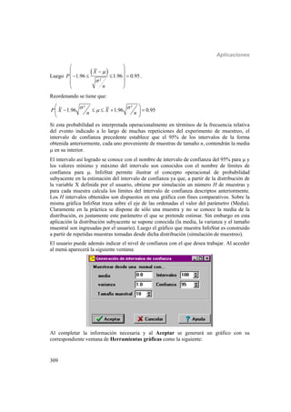 Aplicaciones
309
Luego
 
2
1.96 1.96 0.95
X
P
n


 
 
    
 
 
.
Reordenando se tiene que:
2 2
1.96 1.96 0.95P X X
n n
 
 
     
 
Si esta probabilidad es interpretada operacionalmente en términos de la frecuencia relativa
del evento indicado a lo largo de muchas repeticiones del experimento de muestreo, el
intervalo de confianza precedente establece que el 95% de los intervalos de la forma
obtenida anteriormente, cada uno proveniente de muestras de tamaño n, contendrán la media
 en su interior.
El intervalo así logrado se conoce con el nombre de intervalo de confianza del 95% para  y
los valores mínimo y máximo del intervalo son conocidos con el nombre de límites de
confianza para . InfoStat permite ilustrar el concepto operacional de probabilidad
subyacente en la estimación del intervalo de confianza ya que, a partir de la distribución de
la variable X definida por el usuario, obtiene por simulación un número H de muestras y
para cada muestra calcula los límites del intervalo de confianza descriptos anteriormente.
Los H intervalos obtenidos son dispuestos en una gráfica con fines comparativos. Sobre la
misma gráfica InfoStat traza sobre el eje de las ordenadas el valor del parámetro (Media).
Claramente en la práctica se dispone de sólo una muestra y no se conoce la media de la
distribución, es justamente este parámetro el que se pretende estimar. Sin embargo en esta
aplicación la distribución subyacente se supone conocida (la media, la varianza y el tamaño
muestral son ingresadas por el usuario). Luego el gráfico que muestra InfoStat es construido
a partir de repetidas muestras tomadas desde dicha distribución (simulación de muestreo).
El usuario puede además indicar el nivel de confianza con el que desea trabajar. Al acceder
al menú aparecerá la siguiente ventana:
Al completar la información necesaria y al Aceptar se generará un gráfico con su
correspondiente ventana de Herramientas gráficas como la siguiente:
 