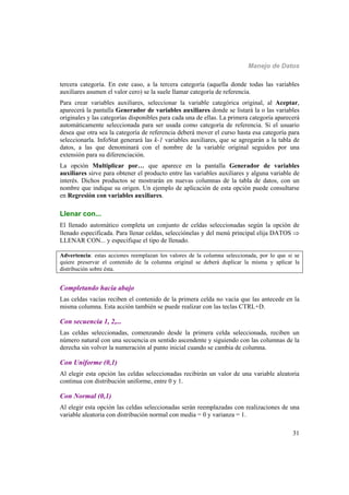Manejo de Datos
31
tercera categoría. En este caso, a la tercera categoría (aquella donde todas las variables
auxiliares asumen el valor cero) se la suele llamar categoría de referencia.
Para crear variables auxiliares, seleccionar la variable categórica original, al Aceptar,
aparecerá la pantalla Generador de variables auxiliares donde se listará la o las variables
originales y las categorías disponibles para cada una de ellas. La primera categoría aparecerá
automáticamente seleccionada para ser usada como categoría de referencia. Si el usuario
desea que otra sea la categoría de referencia deberá mover el curso hasta esa categoría para
seleccionarla. InfoStat generará las k-1 variables auxiliares, que se agregarán a la tabla de
datos, a las que denominará con el nombre de la variable original seguidos por una
extensión para su diferenciación.
La opción Multiplicar por… que aparece en la pantalla Generador de variables
auxiliares sirve para obtener el producto entre las variables auxiliares y alguna variable de
interés. Dichos productos se mostrarán en nuevas columnas de la tabla de datos, con un
nombre que indique su origen. Un ejemplo de aplicación de esta opción puede consultarse
en Regresión con variables auxiliares.
Llenar con...
El llenado automático completa un conjunto de celdas seleccionadas según la opción de
llenado especificada. Para llenar celdas, selecciónelas y del menú principal elija DATOS 
LLENAR CON... y especifique el tipo de llenado.
Advertencia: estas acciones reemplazan los valores de la columna seleccionada, por lo que si se
quiere preservar el contenido de la columna original se deberá duplicar la misma y aplicar la
distribución sobre ésta.
Completando hacia abajo
Las celdas vacías reciben el contenido de la primera celda no vacía que las antecede en la
misma columna. Esta acción también se puede realizar con las teclas CTRL+D.
Con secuencia 1, 2,...
Las celdas seleccionadas, comenzando desde la primera celda seleccionada, reciben un
número natural con una secuencia en sentido ascendente y siguiendo con las columnas de la
derecha sin volver la numeración al punto inicial cuando se cambia de columna.
Con Uniforme (0,1)
Al elegir esta opción las celdas seleccionadas recibirán un valor de una variable aleatoria
continua con distribución uniforme, entre 0 y 1.
Con Normal (0,1)
Al elegir esta opción las celdas seleccionadas serán reemplazadas con realizaciones de una
variable aleatoria con distribución normal con media = 0 y varianza = 1.
 