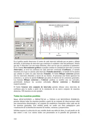 Aplicaciones
310
En el gráfico puede observarse el centro de cada intervalo indicado por un punto y debajo
del título, el porcentaje de intervalos que contienen el verdadero valor del parámetro. Nótese
que hay 4 intervalos con una trama diferente, ellos son los que no contienen el parámetro.
En la ventana Herramientas gráficas se pueden cambiar la cantidad de intervalos a mostrar
(Intervalos), el nivel de confianza de cada intervalo construido (Confianza), el tamaño
muestral con el que se calcula cada intervalo (Tamaño muestral) y el tamaño de los puntos
que señalan el centro de cada intervalo (Tamaño). El botón Dibujar contornos permite
unir los intervalos obtenidos a través de sus límites. Al presionar este botón aparecen los
contornos y se activa la opción Colorear que pinta el interior de los contornos generados.
Los botones Dibujar contornos y Colorear cambian su nombre una vez activados,
permitiendo deshacer las acciones solicitadas (Borrar contornos y Decolorar
respectivamente).
El botón Generar otro conjunto de intervalos permite obtener otros intervalos de
confianza para la media a partir de la simulación de un nuevo conjunto de muestras
aleatorias, 100 muestras en este ejemplo.
Todas las muestras posibles
Menú APLICACIONES  DIDACTICAS  TODAS LAS MUESTRAS POSIBLES,
permite obtener todas las muestras posibles a partir de un conjunto de observaciones sobre
una característica determinada y un conjunto de estadísticos muestrales sobre cada una de
las muestras generadas. Este módulo puede ser usado con fines pedagógicos para
visualización de la distribución muestral de medias, varianzas y proporciones.
InfoStat requiere la selección de una variable desde una tabla de datos, la cual puede ser de
tipo entero o real. Los valores leídos son presentados en la pantalla del generador de
 