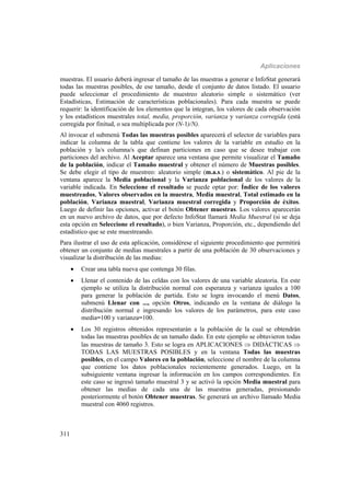 Aplicaciones
311
muestras. El usuario deberá ingresar el tamaño de las muestras a generar e InfoStat generará
todas las muestras posibles, de ese tamaño, desde el conjunto de datos listado. El usuario
puede seleccionar el procedimiento de muestreo aleatorio simple o sistemático (ver
Estadísticas, Estimación de características poblacionales). Para cada muestra se puede
requerir: la identificación de los elementos que la integran, los valores de cada observación
y los estadísticos muestrales total, media, proporción, varianza y varianza corregida (está
corregida por finitud, o sea multiplicada por (N-1)/N).
Al invocar el submenú Todas las muestras posibles aparecerá el selector de variables para
indicar la columna de la tabla que contiene los valores de la variable en estudio en la
población y la/s columna/s que definan particiones en caso que se desee trabajar con
particiones del archivo. Al Aceptar aparece una ventana que permite visualizar el Tamaño
de la población, indicar el Tamaño muestral y obtener el número de Muestras posibles.
Se debe elegir el tipo de muestreo: aleatorio simple (m.a.s.) o sistemático. Al pie de la
ventana aparece la Media poblacional y la Varianza poblacional de los valores de la
variable indicada. En Seleccione el resultado se puede optar por: Índice de los valores
muestreados, Valores observados en la muestra, Media muestral, Total estimado en la
población, Varianza muestral, Varianza muestral corregida y Proporción de éxitos.
Luego de definir las opciones, activar el botón Obtener muestras. Los valores aparecerán
en un nuevo archivo de datos, que por defecto InfoStat llamará Media Muestral (si se deja
esta opción en Seleccione el resultado), o bien Varianza, Proporción, etc., dependiendo del
estadístico que se este muestreando.
Para ilustrar el uso de esta aplicación, considérese el siguiente procedimiento que permitirá
obtener un conjunto de medias muestrales a partir de una población de 30 observaciones y
visualizar la distribución de las medias:
 Crear una tabla nueva que contenga 30 filas.
 Llenar el contenido de las celdas con los valores de una variable aleatoria. En este
ejemplo se utiliza la distribución normal con esperanza y varianza iguales a 100
para generar la población de partida. Esto se logra invocando el menú Datos,
submenú Llenar con ..., opción Otros, indicando en la ventana de diálogo la
distribución normal e ingresando los valores de los parámetros, para este caso
media=100 y varianza=100.
 Los 30 registros obtenidos representarán a la población de la cual se obtendrán
todas las muestras posibles de un tamaño dado. En este ejemplo se obtuvieron todas
las muestras de tamaño 3. Esto se logra en APLICACIONES  DIDÁCTICAS 
TODAS LAS MUESTRAS POSIBLES y en la ventana Todas las muestras
posibles, en el campo Valores en la población, seleccione el nombre de la columna
que contiene los datos poblacionales recientemente generados. Luego, en la
subsiguiente ventana ingresar la información en los campos correspondientes. En
este caso se ingresó tamaño muestral 3 y se activó la opción Media muestral para
obtener las medias de cada una de las muestras generadas, presionando
posteriormente el botón Obtener muestras. Se generará un archivo llamado Media
muestral con 4060 registros.
 
