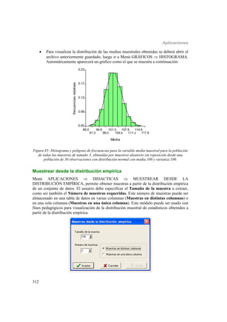 Aplicaciones
312
 Para visualizar la distribución de las medias muestrales obtenidas se deberá abrir el
archivo anteriormente guardado, luego ir a Menú GRÁFICOS  HISTOGRAMA.
Automáticamente aparecerá un gráfico como el que se muestra a continuación:
88.0
91.3
94.6
98.0
101.3
104.6
107.9
111.3
114.6
117.9
Media
0.00
0.06
0.12
0.17
0.23
frecuenciasrelativas
Figura 85: Histograma y polígono de frecuencias para la variable media muestral para la población
de todas las muestras de tamaño 3, obtenidas por muestreo aleatorio sin reposición desde una
población de 30 observaciones con distribución normal con media 100 y varianza 100.
Muestrear desde la distribución empírica
Menú APLICACIONES  DIDACTICAS  MUESTREAR DESDE LA
DISTRIBUCIÓN EMPÍRICA, permite obtener muestras a partir de la distribución empírica
de un conjunto de datos. El usuario debe especificar el Tamaño de la muestra a extraer,
como así también el Número de muestras requeridas. Este número de muestras puede ser
almacenado en una tabla de datos en varias columnas (Muestras en distintas columnas) o
en una sola columna (Muestras en una única columna). Este módulo puede ser usado con
fines pedagógicos para visualización de la distribución muestral de estadísticos obtenidos a
partir de la distribución empírica.
 