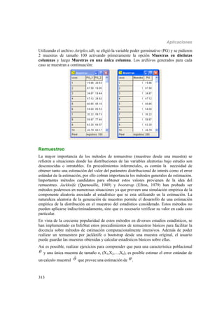Aplicaciones
313
Utilizando el archivo Atriplex.idb, se eligió la variable poder germinativo (PG) y se pidieron
2 muestras de tamaño 100 activando primeramente la opción Muestras en distintas
columnas y luego Muestras en una única columna. Los archivos generados para cada
caso se muestran a continuación:
Remuestreo
La mayor importancia de los métodos de remuestreo (muestreo desde una muestra) se
refieren a situaciones donde las distribuciones de las variables aleatorias bajo estudio son
desconocidas o intratables. En procedimientos inferenciales, es común la necesidad de
obtener tanto una estimación del valor del parámetro distribucional de interés como el error
estándar de la estimación, por ello cobran importancia los métodos generales de estimación.
Importantes métodos candidatos para obtener estos valores provienen de la idea del
remuestreo. Jackknife (Quenouille, 1949) y bootstrap (Efron, 1979) han probado ser
métodos poderosos en numerosas situaciones ya que proveen una simulación empírica de la
componente aleatoria asociado al estadístico que se esta utilizando en la estimación. La
naturaleza aleatoria de la generación de muestras permite el desarrollo de una estimación
empírica de la distribución en el muestreo del estadístico considerado. Estos métodos no
pueden aplicarse indiscriminadamente, sino que es necesario verificar su valor en cada caso
particular.
En vista de la creciente popularidad de estos métodos en diversos estudios estadísticos, se
han implementado en InfoStat estos procedimientos de remuestreo básicos para facilitar la
docencia sobre métodos de estimación computacionalmente intensivos. Además de poder
realizar un remuestreo por jackknife o bootstrap desde una muestra original, el usuario
puede guardar las muestras obtenidas y calcular estadísticos básicos sobre ellas.
Asi es possible, realizar ejercicios para comprender que para una característica poblacional
 y una única muestra de tamaño n, (X1,X2,…,Xn), es posible estimar el error estándar de
un calculo muestral 

que provee una estimación de  .
 