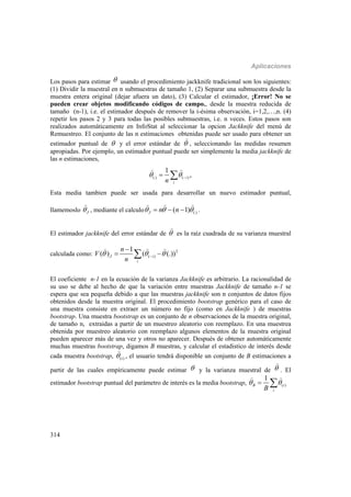 Aplicaciones
314
Los pasos para estimar  usando el procedimiento jackknife tradicional son los siguientes:
(1) Dividir la muestral en n submuestras de tamaño 1, (2) Separar una submuestra desde la
muestra entera original (dejar afuera un dato), (3) Calcular el estimador, ¡Error! No se
pueden crear objetos modificando códigos de campo., desde la muestra reducida de
tamaño (n-1), i.e. el estimador después de remover la i-ésima observación, i=1,2,…,n. (4)
repetir los pasos 2 y 3 para todas las posibles submuestras, i.e. n veces. Estos pasos son
realizados automáticamente en InfoStat al seleccionar la opcion Jackknife del menú de
Remuestreo. El conjunto de las n estimaciones obtenidas puede ser usado para obtener un
estimador puntual de  y el error estándar de 

, seleccionando las medidas resumen
apropiadas. Por ejemplo, un estimador puntual puede ser simplemente la media jackknife de
las n estimaciones,
(.) ( )
1
,i
in
   
 
Esta media tambien puede ser usada para desarrollar un nuevo estimador puntual,
llamemoslo J

, mediante el calculo (.)( 1)J n n    
  
.
El estimador jackknife del error estándar de 

es la raíz cuadrada de su varianza muestral
calculada como: 2
( )
1
( ) ( (.))J i
i
n
V
n
  

 
  
El coeficiente n-1 en la ecuación de la varianza Jackknife es arbitrario. La racionalidad de
su uso se debe al hecho de que la variación entre muestras Jackknife de tamaño n-1 se
espera que sea pequeña debido a que las muestras jackknife son n conjuntos de datos fijos
obtenidos desde la muestra original. El procedimiento bootstrap genérico para el caso de
una muestra consiste en extraer un número no fijo (como en Jackknife ) de muestras
bootstrap. Una muestra bootstrap es un conjunto de n observaciones de la muestra original,
de tamaño n, extraidas a partir de un muestreo aleatorio con reemplazo. En una muestrea
obtenida por muestreo aleatorio con reemplazo algunos elementos de la muestra original
pueden aparecer más de una vez y otros no aparecer. Después de obtener automáticamente
muchas muestras bootstrap, digamos B muestras, y calcular el estadistico de interés desde
cada muestra bootstrap, ( )i

, el usuario tendrá disponible un conjunto de B estimaciones a
partir de las cuales empíricamente puede estimar  y la varianza muestral de 

. El
estimador bootstrap puntual del parámetro de interés es la media bootstrap, ( )
1
B i
iB
  
 
 