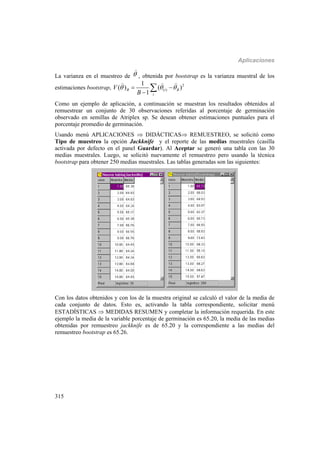 Aplicaciones
315
La varianza en el muestreo de 

, obtenida por bootstrap es la varianza muestral de los
estimaciones bootstrap, 2
( )
1
( ) ( )
1
B i B
i
V
B
   


  
Como un ejemplo de aplicación, a continuación se muestran los resultados obtenidos al
remuestrear un conjunto de 30 observaciones referidas al porcentaje de germinación
observado en semillas de Atriplex sp. Se desean obtener estimaciones puntuales para el
porcentaje promedio de germinación.
Usando menú APLICACIONES  DIDÁCTICAS REMUESTREO, se solicitó como
Tipo de muestreo la opción Jackknife y el reporte de las medias muestrales (casilla
activada por defecto en el panel Guardar). Al Aceptar se generó una tabla con las 30
medias muestrales. Luego, se solicitó nuevamente el remuestreo pero usando la técnica
bootstrap para obtener 250 medias muestrales. Las tablas generadas son las siguientes:
Con los datos obtenidos y con los de la muestra original se calculó el valor de la media de
cada conjunto de datos. Esto es, activando la tabla correspondiente, solicitar menú
ESTADÍSTICAS  MEDIDAS RESUMEN y completar la información requerida. En este
ejemplo la media de la variable porcentaje de germinación es 65.20, la media de las medias
obtenidas por remuestreo jackknife es de 65.20 y la correspondiente a las medias del
remuestreo bootstrap es 65.26.
 