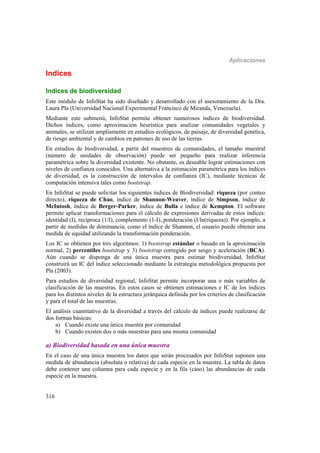 Aplicaciones
316
Indices
Indices de biodiversidad
Este módulo de InfoStat ha sido diseñado y desarrollado con el asesoramiento de la Dra.
Laura Pla (Universidad Nacional Experimental Francisco de Miranda, Venezuela).
Mediante este submenú, InfoStat permite obtener numerosos índices de biodiversidad.
Dichos índices, como aproximación heurística para analizar comunidades vegetales y
animales, se utilizan ampliamente en estudios ecológicos, de paisaje, de diversidad genética,
de riesgo ambiental y de cambios en patrones de uso de las tierras.
En estudios de biodiversidad, a partir del muestreo de comunidades, el tamaño muestral
(número de unidades de observación) puede ser pequeño para realizar inferencia
paramétrica sobre la diversidad existente. No obstante, es deseable lograr estimaciones con
niveles de confianza conocidos. Una alternativa a la estimación paramétrica para los índices
de diversidad, es la construcción de intervalos de confianza (IC), mediante técnicas de
computación intensiva tales como bootstrap.
En InfoStat se puede solicitar los siguientes índices de Biodiversidad: riqueza (por conteo
directo), riqueza de Chao, índice de Shannon-Weaver, índice de Simpson, índice de
McIntosh, índice de Berger-Parker, índice de Bulla e índice de Kempton. El software
permite aplicar transformaciones para el cálculo de expresiones derivadas de estos índices:
identidad (I), recíproca (1/I), complemento (1-I), ponderación (I/ln(riqueza)). Por ejemplo, a
partir de medidas de dominancia, como el índice de Shannon, el usuario puede obtener una
medida de equidad utilizando la transformación ponderación.
Los IC se obtienen por tres algoritmos: 1) bootstrap estándar o basado en la aproximación
normal, 2) percentiles bootstrap y 3) bootstrap corregido por sesgo y aceleración (BCA).
Aún cuando se disponga de una única muestra para estimar biodiversidad, InfoStat
construirá un IC del índice seleccionado mediante la estrategia metodológica propuesta por
Pla (2003).
Para estudios de diversidad regional, InfoStat permite incorporar una o más variables de
clasificación de las muestras. En estos casos se obtienen estimaciones e IC de los índices
para los distintos niveles de la estructura jerárquica definida por los criterios de clasificación
y para el total de las muestras.
El análisis cuantitativo de la diversidad a través del cálculo de índices puede realizarse de
dos formas básicas:
a) Cuando existe una única muestra por comunidad
b) Cuando existen dos o más muestras para una misma comunidad
a) Biodiversidad basada en una única muestra
En el caso de una única muestra los datos que serán procesados por InfoStat suponen una
medida de abundancia (absoluta o relativa) de cada especie en la muestra. La tabla de datos
debe contener una columna para cada especie y en la fila (caso) las abundancias de cada
especie en la muestra.
 
