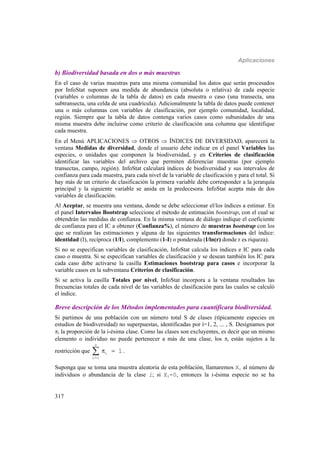 Aplicaciones
317
b) Biodiversidad basada en dos o más muestras
En el caso de varias muestras para una misma comunidad los datos que serán procesados
por InfoStat suponen una medida de abundancia (absoluta o relativa) de cada especie
(variables o columnas de la tabla de datos) en cada muestra o caso (una transecta, una
subtransecta, una celda de una cuadrícula). Adicionalmente la tabla de datos puede contener
una o más columnas con variables de clasificación, por ejemplo comunidad, localidad,
región. Siempre que la tabla de datos contenga varios casos como subunidades de una
misma muestra debe incluirse como criterio de clasificación una columna que identifique
cada muestra.
En el Menú APLICACIONES  OTROS  ÍNDICES DE DIVERSIDAD, aparecerá la
ventana Medidas de diversidad, donde el usuario debe indicar en el panel Variables las
especies, o unidades que componen la biodiversidad, y en Criterios de clasificación
identificar las variables del archivo que permiten diferenciar muestras (por ejemplo
transectas, campo, región). InfoStat calculará índices de biodiversidad y sus intervalos de
confianza para cada muestra, para cada nivel de la variable de clasificación y para el total. Si
hay más de un criterio de clasificación la primera variable debe corresponder a la jerarquía
principal y la siguiente variable se anida en la predecesora. InfoStat acepta más de dos
variables de clasificación.
Al Aceptar, se muestra una ventana, donde se debe seleccionar el/los índices a estimar. En
el panel Intervalos Bootstrap seleccione el método de estimación bootstrap, con el cual se
obtendrán las medidas de confianza. En la misma ventana de diálogo indique el coeficiente
de confianza para el IC a obtener (Confianza%), el número de muestras bootstrap con los
que se realizan las estimaciones y alguna de las siguientes transformaciones del índice:
identidad (I), recíproca (1/I), complemento (1-I) o ponderada (I/ln(r) donde r es riqueza).
Si no se especifican variables de clasificación, InfoStat calcula los índices e IC para cada
caso o muestra. Si se especifican variables de clasificación y se desean también los IC para
cada caso debe activarse la casilla Estimaciones bootstrap para casos e incorporar la
variable casos en la subventana Criterios de clasificación.
Si se activa la casilla Totales por nivel, InfoStat incorpora a la ventana resultados las
frecuencias totales de cada nivel de las variables de clasificación para las cuales se calculó
el índice.
Breve descripción de los Métodos implementados para cuantificara biodiversidad.
Si partimos de una población con un número total S de clases (típicamente especies en
estudios de biodiversidad) no superpuestas, identificadas por i=1, 2, ... , S. Designamos por
i la proporción de la i-ésima clase. Como las clases son excluyentes, es decir que un mismo
elemento o individuo no puede pertenecer a más de una clase, los i están sujetos a la
restricción que

 
S
i
i 1
1.
Suponga que se toma una muestra aleatoria de esta población, llamaremos Xi al número de
individuos o abundancia de la clase i; si Xi=0, entonces la i-ésima especie no se ha
 