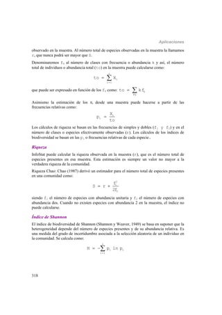 Aplicaciones
318
observado en la muestra. Al número total de especies observadas en la muestra la llamamos
r, que nunca podrá ser mayor que S.
Denominaremos fk al número de clases con frecuencia o abundancia k y así, el número
total de individuos o abundancia total (to) en la muestra puede calcularse como:
r
i
i 1
to X

 
que puede ser expresado en función de los fk como: k
k
to kf

 
Asimismo la estimación de los i desde una muestra puede hacerse a partir de las
frecuencias relativas como:
i
i
X
p
to

Los cálculos de riqueza se basan en las frecuencias de simples y dobles (f1 y f2) y en el
número de clases o especies efectivamente observadas (r). Los cálculos de los índices de
biodiversidad se basan en las pi o frecuencias relativas de cada especie.
Riqueza
InfoStat puede calcular la riqueza observada en la muestra (r), que es el número total de
especies presentes en esa muestra. Esta estimación es siempre un valor no mayor a la
verdadera riqueza de la comunidad.
Riqueza Chao: Chao (1987) derivó un estimador para el número total de especies presentes
en una comunidad como:
2
1
2
f
S r
2f
 
siendo f1 el número de especies con abundancia unitaria y f2 el número de especies con
abundancia dos. Cuando no existen especies con abundancia 2 en la muestra, el índice no
puede calcularse.
Índice de Shannon
El índice de biodiversidad de Shannon (Shannon y Weaver, 1949) se basa en suponer que la
heterogeneidad depende del número de especies presentes y de su abundancia relativa. Es
una medida del grado de incertidumbre asociada a la selección aleatoria de un individuo en
la comunidad. Se calcula como:
r
i i
i 1
H p ln p

 
 