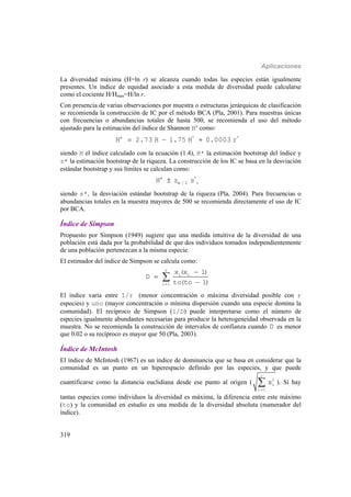 Aplicaciones
319
La diversidad máxima (H=ln r) se alcanza cuando todas las especies están igualmente
presentes. Un índice de equidad asociado a esta medida de diversidad puede calcularse
como el cociente H/Hmax=H/ln r.
Con presencia de varias observaciones por muestra o estructuras jerárquicas de clasificación
se recomienda la construcción de IC por el método BCA (Pla, 2001). Para muestras únicas
con frecuencias o abundancias totales de hasta 500, se recomienda el uso del método
ajustado para la estimación del índice de Shannon Ha
como:
a * *
H 2.73 H 1.75 H 0.0003 r  
siendo H el índice calculado con la ecuación (1.4), H* la estimación bootstrap del índice y
r* la estimación bootstrap de la riqueza. La construcción de los IC se basa en la desviación
estándar bootstrap y sus límites se calculan como:
a *
/ 2 rH z s
siendo s*r la desviación estándar bootstrap de la riqueza (Pla, 2004). Para frecuencias o
abundancias totales en la muestra mayores de 500 se recomienda directamente el uso de IC
por BCA.
Índice de Simpson
Propuesto por Simpson (1949) sugiere que una medida intuitiva de la diversidad de una
población está dada por la probabilidad de que dos individuos tomados independientemente
de una población pertenezcan a la misma especie.
El estimador del índice de Simpson se calcula como:
r
i i
i 1
x (x 1)
D
to(to 1)




El índice varía entre 1/r (menor concentración o máxima diversidad posible con r
especies) y uno (mayor concentración o mínima dispersión cuando una especie domina la
comunidad). El recíproco de Simpson (1/D) puede interpretarse como el número de
especies igualmente abundantes necesarias para producir la heterogeneidad observada en la
muestra. No se recomienda la construcción de intervalos de confianza cuando D es menor
que 0.02 o su recíproco es mayor que 50 (Pla, 2003).
Índice de McIntosh
El índice de McIntosh (1967) es un índice de dominancia que se basa en considerar que la
comunidad es un punto en un hiperespacio definido por las especies, y que puede
cuantificarse como la distancia euclidiana desde ese punto al origen (
r
2
i
i 1
x

 ). Si hay
tantas especies como individuos la diversidad es máxima, la diferencia entre este máximo
(to) y la comunidad en estudio es una medida de la diversidad absoluta (numerador del
índice).
 