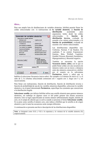 Manejo de Datos
32
Otros...
Para una amplia lista de distribuciones de variables aleatorias, InfoStat permite llenar las
celdas seleccionadas con: 1) realizaciones de la variable aleatoria, 2) función de
distribución acumulada para
argumentos leídos desde las celdas
seleccionadas, 3) función de
distribución inversa, evaluada de
acuerdo a los valores seleccionados y 4)
función de probabilidad, evaluada de
acuerdo a los valores seleccionados.
Las distribuciones disponibles son:
Uniforme, Normal, T de Student, Chi
cuadrado, F no central, Exponencial,
Gamma, Beta, Weibull, Logística,
Gumbel, Poisson, Binomial, Geométrica,
Hipergeométrica y Binomial negativa.
También se encuentra la opción
Secuencia (inicio, salto), con la que se
podrá llenar celdas con una secuencia de
números reales con un inicio y distancia
entre dos números consecutivos a definir
por el usuario en la subventana
Parámetros (inicio y salto) que se
habilita al seleccionar Secuencia (inicio-salto). Por ejemplo si el número de inicio es 1 y el
salto de 2, la columna seleccionada comenzará con 1 seguirá con 3, luego con 5 y así
sucesivamente.
Para llenar con realizaciones, función de distribución, función de distribución inversa o
función de probabilidad de una de las variables aleatorias disponibles, seleccione la variable
aleatoria y en el panel denominado Parámetros, especifique las constantes que caracterizan
a la distribución elegida.
Seleccionar semilla: por defecto InfoStat utiliza una semilla aleatoria para generar números
aleatorios, sin embargo en algunos casos es útil poder generar una misma secuencia
aleatoria. Esto se logra especificando un mismo número arbitrariamente elegido, distinto de
cero, en el campo de edición que se activa cuando se presiona el botón Seleccionar semilla.
Si se pone como semilla el número cero, esto indica a InfoStat que la semilla es de origen
aleatorio y por lo tanto las secuencias serán siempre diferentes.
A continuación se presenta una breve descripción de las distribuciones disponibles:
Nota: se designará como E(X) y V(X) a la esperanza y la varianza de la variable aleatoria (X)
respectivamente.
 
