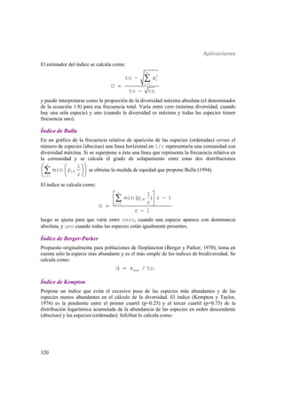 Aplicaciones
320
El estimador del índice se calcula como:
r
2
i
i 1
to x
U
to to





y puede interpretarse como la proporción de la diversidad máxima absoluta (el denominador
de la ecuación 1.8) para esa frecuencia total. Varía entre cero (mínima diversidad, cuando
hay una sola especie) y uno (cuando la diversidad es máxima y todas las especies tienen
frecuencia uno).
Índice de Bulla
En un gráfico de la frecuencia relativa de aparición de las especies (ordenadas) versus el
número de especies (abscisas) una línea horizontal en 1/r representaría una comunidad con
diversidad máxima. Si se superpone a ésta una línea que representa la frecuencia relativa en
la comunidad y se calcula el grado de solapamiento entre estas dos distribuciones

  
  
  

r
i
i 1
1
min p ,
r
se obtiene la medida de equidad que propone Bulla (1994).
El índice se calcula como:
r
i
1 1
1
min(p , ) r 1
r
O
r 1

 
 
 


luego se ajusta para que varíe entre cero, cuando una especie aparece con dominancia
absoluta, y uno cuando todas las especies están igualmente presentes.
Índice de Berger-Parker
Propuesto originalmente para poblaciones de fitoplancton (Berger y Parker, 1970), toma en
cuenta sólo la especie más abundante y es el más simple de los índices de biodiversidad. Se
calcula como:
maxd x / to .
Índice de Kempton
Propone un índice que evita el excesivo peso de las especies más abundantes y de las
especies menos abundantes en el cálculo de la diversidad. El índice (Kempton y Taylor,
1976) es la pendiente entre el primer cuartil (p=0.25) y el tercer cuartil (p=0.75) de la
distribución logarítmica acumulada de la abundancia de las especies en orden descendente
(abscisas) y las especies (ordenadas). InfoStat lo calcula como:
 