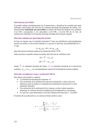 Aplicaciones
322
Intervalo por percentiles
Es posible ordenar ascendentemente las B estimaciones e identificar los cuantiles que serán
utilizados como límites del intervalo de confianza bootstrap del parámetro de interés. Así,
seleccionando Estimación por percentiles los límites del intervalo bilateral con confianza
(1-)×100, corresponden a los percentiles (/2)×100 y (1-/2)×100 de la lista de
estimaciones obtenidas en B muestras bootstrap extraídas de la muestra original.
Intervalo estándar por aproximación normal
Se basa en suponer que el estimador bootstrap I* tiene una distribución aproximadamente
normal con media  y desviación estándar ; y que por lo tanto hay una probabilidad de (1 -
) que
/2 I 1 /2 II z I* I z      
para toda muestra aleatoria usada en la estimación (Efron 1979).
Sobre esta base es posible estimar los límites del intervalo de confianza como
*
/2 ILI I * z s 
*
1 /2 ILS I * z s 
siendo *
I el estimador boostrap del índice, *
Is es estimador bootstrap de la desviación
estándar y /2z y 1 /2z  los correspondientes valores de la distribución normal estándar.
Intervalo corregido por sesgo y aceleración (BCA)
Para aplicar este método se requiere
 La distribución bootstrap del estimador I*
 Una estimación de la mediana del sesgo de la estimación, es decir cuál es la
diferencia entre la media (o la mediana) de la distribución muestral de I y  (el
parámetro deseado).
 Una estimación de la aceleración de la varianza, es decir cuánto aumenta o
disminuye la varianza muestral a medida que  (el parámetro) se incrementa.
 El valor de , para determinar el nivel de confianza del intervalo (1 - 2)100%
El cálculo de la aceleración (a) es realiza en forma iterativa como:
 








n
* * 3
( i) ( i)
i 1
n
* * 2 3 / 2
(i) ( i)
i 1
(I I )
a
6 * ( (I I ))
 