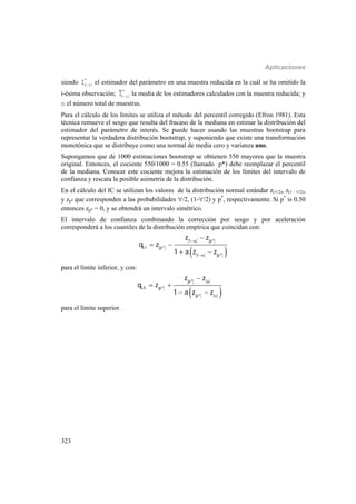 Aplicaciones
323
siendo 
*
( i)I el estimador del parámetro en una muestra reducida en la cuál se ha omitido la
i-ésima observación; 
*
( i)I la media de los estimadores calculados con la muestra reducida; y
n el número total de muestras.
Para el cálculo de los límites se utiliza el método del percentil corregido (Efron 1981). Esta
técnica remueve el sesgo que resulta del fracaso de la mediana en estimar la distribución del
estimador del parámetro de interés. Se puede hacer usando las muestras bootstrap para
representar la verdadera distribución bootstrap, y suponiendo que existe una transformación
monotónica que se distribuye como una normal de media cero y varianza uno.
Supongamos que de 1000 estimaciones bootstrap se obtienen 550 mayores que la muestra
original. Entonces, el cociente 550/1000 = 0.55 (llamado p*) debe reemplazar el percentil
de la mediana. Conocer este cociente mejora la estimación de los límites del intervalo de
confianza y rescata la posible asimetría de la distribución.
En el cálculo del IC se utilizan los valores de la distribución normal estándar z(/2), z(1 - /2),
y zp* que corresponden a las probabilidades /2, (1-/2) y p*
, respectivamente. Si p*
is 0.50
entonces zp* = 0, y se obtendrá un intervalo simétrico.
El intervalo de confianza combinando la corrección por sesgo y por aceleración
corresponderá a los cuantiles de la distribución empírica que coincidan con:
 
1 p*
LI p*
1 p*
z z
q z
1 a z z



 
 
para el límite inferior, y con:
 
p*
LS p*
p*
z z
q z
1 a z z



 
 
para el límite superior.
 