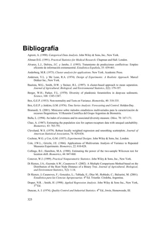 325
Bibliografía
Agresti, A. (1990). Categorical Data Analysis. John Wiley & Sons, Inc., New York.
Altman D.G. (1991). Practical Statistics for Medical Research. Chapman and Hall. London.
Alvarez, L.J., Delrieu, J.C. y Jareño, J. (1993). Tratamiento de predicciones conflictivas: Empleo
eficiente de información extramuestral. Estadística Española, 35: 439-461.
Anderberg, M.R. (1973). Cluster analysis for applications. New York. Academic Press.
Anderson, V.L. y Mc Lean, R.A. (1974). Design of Experiments: A Realistic Approach. Marcel
Dekker Inc., New York.
Bautista, M.G., Smith, D.W. y Steiner, R.L. (1997). A cluster-based approach to mean separation.
Journal of Agricultural, Biological, and Environmental Statistics, 2(2): 179-197.
Berger, W.H.; Parker, F.L. (1970). Diversity of planktonic foraminifera in deep-sea sediments.
Science, 168: 1345-1347.
Box, G.E.P. (1953). Non-normality and Tests on Variance. Biometrika, 40: 318-335.
Box, G.E.P. y Jenkins, G.M. (1976). Time Series Analysis: Forecasting and Control. Holden-Day.
Bramardi, S. (2001). Minicurso sobre métodos estadísticos multivariados para la caracterización de
recursos fitogenéticos. VI Reunión Científica del Grupo Argentino de Biometría.
Bulla, L. (1994). An index of evenness and its associated diversity measure. Oikos, 70: 167-171.
Chao, A. (1987). Estimating the population size for capture-recapture data with unequal catchability.
Biometrics, 43: 783-791.
Cleveland, W.S. (1979). Robust locally weighted regression and smoothing scatterplots. Journal of
American Statistical Association, 74: 829-836.
Cochran, W.G. y Cox, G.M. (1957). Experimental Designs. John Wiley & Sons, Inc. London.
Cole, J.W.L.; Grizzle, J.E. (1966). Applications of Multivariate Analysis of Variance to Repeated
Measures Experiments. Biometrics, 22: 810-828.
Collings, B.J.; Hamilton, M.A. (1988). Estimating the power of the two-sample Wilcoxon test for
location shift. Biometrics, 44: 847-860.
Conover, W.J. (1999). Practical Nonparametric Statistics. John Wiley & Sons, Inc., New York.
Di Rienzo, J.A.; Guzmán A.W.; Casanoves F. (2002). A Multiple Comparisons Method based on the
Distribution of the Root Node Distance of a Binary Tree. Journal of Agricultural, Biological,
and Environment Statistics, 7(2): 1-14.
Di Rienzo, J; Casanoves, F.; Gonzalez, L.; Tablada, E.; Díaz M.; Robledo, C.; Balzarini, M. (2001).
Estadística para las Ciencias Agropecuarias. 4ta
Ed. Triunfar. Córdoba, Argentina.
Draper, N.R. ; Smith, H. (1998). Applied Regression Analysis. John Wiley  Sons Inc., New York,
3rd
Ed.
Duncan, A. J. (1974). Quality Control and Industrial Statistics. 4th
Ed., Irwin, Homewoods, III.
 
