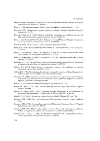 Bibliografía
326
Durbin, J. (1960). Estimation of Parameters in Time-Series Regression Models. Journal of the Royal
Statistical Society, Series B, 22: 139-153.
Efron, B. (1979). Bootstrap methods: Another look at the jackknife. Annals of Statistics 7: 1-26.
Efron, B. (1981). Nonparametric standard errors and confidence intervals. Canadian Journal of
Statistics, 9: 139-172.
Efron, B; Tibshirani, R. (1993). Bootstrap methods for standard errors, confidence intervals, and
other methods of statistical accuracy. Statistical Science, 1(1): 54-77.
Einot, I.; Gabriel, K.R. (1975). A Study of the Powers of Several Methods of Multiple Comparisons.
Journal of the American Statistical Association, 70: 574-583.
Everitt, B. (1974). Cluster analysis. London. Heinemann Educational Books.
Fisher, R.A. (1936). The Use of Multiple Measurements in Taxonomy Problems. Annals of Eugenics,
7: 179-188.
Florek, K., Lukaszewicz, J., Perkal, J. y Zuvrzycki, S. (1951a). Sur la Liaison et la division des Points
d´un Ensemble Fini. Colloquium Mathematicae, 2: 282-285.
Florek, K., Lukaszewicz, J., Perkal, J. y Zuvrzycki, S. (1951b). Taksonomia Wroclawska. Przeglad
Antropol., 17: 193-211.
Friedman, M. (1937). The use of ranks to avoid the assumption of normality implicit in the analysis
of variance. Journal of American Statistical Association, 32: 675-701.
Gabriel, K.R. (1971). Biplot display of multivariate matrices with application to principal
components analysis. Biometrika, 58: 453-467.
Gabriel, K.R. (1981). Biplot display of multivariate matrices for inspection of data and diagnosis. In
V. Barnett (Ed.), Interpreting Multivariate Data. London: Wiley.
Gonzalez, L.A. (2001). Extensión no paramétrica de una técnica de comparaciones múltiples basada
en la distribución del nodo raíz de un árbol binario. Tesis de Maestría. Magister en Estadística
Aplicada, Universidad Nacional de Córdoba.
Gower, J. C. (1975). Generalizad procrustes analysis. Psychometrika, 40:33-51.
Gower, J.C., Ross, P.G.N. (1969). Minimun spanning tress and single cluster analysis. Applied
Statistics, 18:54-64.
Gower, J.C.; Digby, P.G.N. (1981). Expressing complex relationships in two dimensions, in
Interpreting Multivariate Data (V. Barnett, ed.), pp. 83-118, John Wiley & Son, Inc.
Graybill, F.A. (1961). An Introduction to Linear Statistical Models. McGraw Hill, New York.
Greenacre, M.J. (1984). Theory and Applications of Correspondence Analysis. London: Academic
Press.
Greenacre, M.J. (1988). Correspondence Analysis of Multivariate Categorical Data by Weighted
Least-Squares. Biometrika, 75: 457-467.
Greenacre, M.J. (1994). Multiple and Joint Correspondence Analysis. En Greenacre, M.J. y Blasius,
J. (Ed.). Correspondence Analysis in the Social Sciences, London: Academic Press.
Greenacre, M.J.; Hastie, T. (1987). The Geometric Interpretation of Correspondence Analysis.
Journal of the American Statistical Association, 82: 437-447.
 