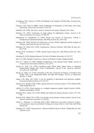 Bibliografía
327
Greenhouse, S.W.; Geisser, S. (1959). On Methods in the Analysis of Profile Data. Psychometrika,
32: 95-112.
Guerrero, V.M.; Peña, D. (2000). Linear Combination of information in Time Series with Linear
Restrictions. Journal of Forecasting, 19: 103-122.
Hamilton, J.D. (1994). Time Series Analysis. Princeton, New Jersey: Princeton, Univ. Press.
Hartigan, J.A. (1981). Consistency of single linkage for high-density clusters. Journal of the
American Statistical Association, 76: 388-394.
Hinkelmann, K.; Kempthorne, O. (1994). Design and Analysis of Experiments. Volume 1:
Introduction to Experimental Design. John Wiley  Sons, Inc., New York.
Hocking, R.R. (1996). Methods and Applications of Linear Models. Regression and the Analysis of
Variance. John Wiley  Sons, Inc., New York.
Hollander, M.; Wolfe, D.A. (1999). Nonparametric Statistical Methods. John Wiley & Sons, Inc.,
New York.
Hosmer, D.W.; Lemeshow, S. (1989). Applied Logistic Regression. John Wiley  Sons, Inc., New
York.
Hotelling, H. (1936). Relations Between Two Sets of Variables. Biometrika, 28: 321-377.
Hsu, J.C. (1996). Multiple Comparisons: Theory and Methods. London: Chapman & Hall.
Hsu, J.C.; Nelson, B. (1998). Multiple Comparisons in the General Linear Model. Journal of
Computational and Graphical Statistics, 7(1): 23-41.
Huynh, H.; Feldt, L.S. (1970). Conditions under Which Mean Square Ratios in Repeated
Measurements Designs have Exact F-Distributions. Journal of the American Statistical
Association, 65: 1582-1589.
Huynh, H.; Feldt, L.S. (1976). Estimation of the Box Correction for Degrees of Freedom from
Sample Data in the Randomized Block and Split Plot Designs. Journal of Educational
Statistics, 1: 69-82.
Jarque, C.M;. Bera, A.K. (1987). A test for normality of observations and regression residuals.
International Statistical Review, 55: 163-172.
Johnson, R.A.; Wichern, D.W. (1998). Applied multivariate statistical analysis. 4th
Ed. Prentice Hall,
Upper Saddle River, NJ.
Jolliffe, I.T. (1975). Cluster analysis as a multiple comparison method. Applied Statistics (North-
Holland, Amsterdam), 159-168.
Kempton, R.A.; Taylor, L.R. (1976). Models and statistics for species diversity. Nature, 275: 818-
820.
Kruskal, W.H.; Wallis, W.A. (1952). Use of ranks on one-criterion variance analysis. Journal of the
American Statistical Association, 47: 583-621.
Lebart, L., Morineau, A.; Warwick, K.M. (1984). Multivariate Descriptive Statistical Analysis:
Correspondence Analysis and Related Techniques for Large Matrices. New York: John Wiley
& Sons, Inc.
Lehmann, E.L. (1975). Nonparametrics: Statistical Methods Based on Ranks. Holden-Day, Inc. San
Francisco. USA.
 