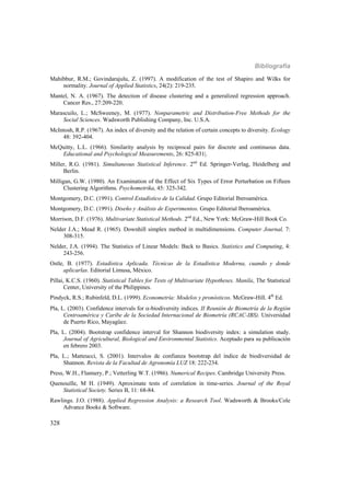 Bibliografía
328
Mahibbur, R.M.; Govindarajulu, Z. (1997). A modification of the test of Shapiro and Wilks for
normality. Journal of Applied Statistics, 24(2): 219-235.
Mantel, N. A. (1967). The detection of disease clustering and a generalized regression approach.
Cancer Res., 27:209-220.
Marascuilo, L.; McSweeney, M. (1977). Nonparametric and Distribution-Free Methods for the
Social Sciences. Wadsworth Publishing Company, Inc. U.S.A.
McIntosh, R.P. (1967). An index of diversity and the relation of certain concepts to diversity. Ecology
48: 392-404.
McQuitty, L.L. (1966). Similarity analysis by reciprocal pairs for discrete and continuous data.
Educational and Psychological Measurements, 26: 825-831|.
Miller, R.G. (1981). Simultaneous Statistical Inference. 2nd
Ed. Springer-Verlag, Heidelberg and
Berlin.
Milligan, G.W. (1980). An Examination of the Effect of Six Types of Error Perturbation on Fifteen
Clustering Algorithms. Psychometrika, 45: 325-342.
Montgomery, D.C. (1991). Control Estadístico de la Calidad. Grupo Editorial Iberoamérica.
Montgomery, D.C. (1991). Diseño y Análisis de Experimentos. Grupo Editorial Iberoamérica.
Morrison, D.F. (1976). Multivariate Statistical Methods. 2nd
Ed., New York: McGraw-Hill Book Co.
Nelder J.A.; Mead R. (1965). Downhill simplex method in multidimensions. Computer Journal, 7:
308-315.
Nelder, J.A. (1994). The Statistics of Linear Models: Back to Basics. Statistics and Computing, 4:
243-256.
Ostle, B. (1977). Estadística Aplicada. Técnicas de la Estadística Moderna, cuando y donde
aplicarlas. Editorial Limusa, México.
Pillai, K.C.S. (1960). Statistical Tables for Tests of Multivariate Hypotheses. Manila, The Statistical
Center, University of the Philippines.
Pindyck, R.S.; Rubinfeld, D.L. (1999). Econometría: Modelos y pronósticos. McGraw-Hill. 4th
Ed.
Pla, L. (2003). Confidence intervals for -biodiversity indices. II Reunión de Biometría de la Región
Centroamérica y Caribe de la Sociedad Internacional de Biometría (RCAC-IBS). Universidad
de Puerto Rico, Mayagüez.
Pla, L. (2004). Bootstrap confidence interval for Shannon biodiversity index: a simulation study.
Journal of Agricultural, Biological and Environmental Statistics. Aceptado para su publicación
en febrero 2003.
Pla, L.; Matteucci, S. (2001). Intervalos de confianza bootstrap del índice de biodiversidad de
Shannon. Revista de la Facultad de Agronomía LUZ 18: 222-234.
Press, W.H., Flannery, P.; Vetterling W.T. (1986). Numerical Recipes. Cambridge University Press.
Quenouille, M H. (1949). Aproximate tests of correlation in time-series. Journal of the Royal
Statistical Society. Series B, 11: 68-84.
Rawlings. J.O. (1988). Applied Regression Analysis: a Research Tool. Wadsworth & Brooks/Cole
Advance Books & Software.
 
