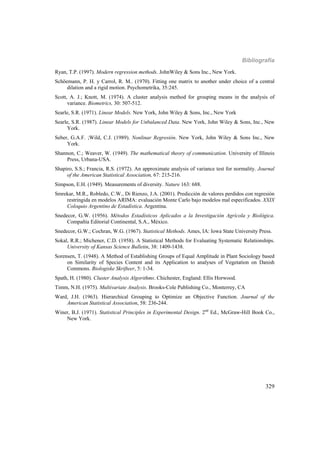 Bibliografía
329
Ryan, T.P. (1997). Modern regression methods. JohnWiley & Sons Inc., New York.
Schöemann, P. H. y Carrol, R. M.. (1970). Fitting one matrix to another under choice of a central
dilation and a rigid motion. Psychometrika, 35:245.
Scott, A. J.; Knott, M. (1974). A cluster analysis method for grouping means in the analysis of
variance. Biometrics, 30: 507-512.
Searle, S.R. (1971). Linear Models. New York, John Wiley & Sons, Inc., New York
Searle, S.R. (1987). Linear Models for Unbalanced Data. New York, John Wiley & Sons, Inc., New
York.
Seber, G.A.F. ;Wild, C.J. (1989). Nonlinar Regresión. New York, John Wiley & Sons Inc., New
York.
Shannon, C.; Weaver, W. (1949). The mathematical theory of communication. University of Illinois
Press, Urbana-USA.
Shapiro, S.S.; Francia, R.S. (1972). An approximate analysis of variance test for normality. Journal
of the American Statistical Association, 67: 215-216.
Simpson, E.H. (1949). Measurements of diversity. Nature 163: 688.
Smrekar, M.R., Robledo, C.W., Di Rienzo, J.A. (2001). Predicción de valores perdidos con regresión
restringida en modelos ARIMA: evaluación Monte Carlo bajo modelos mal especificados. XXIX
Coloquio Argentino de Estadística. Argentina.
Snedecor, G.W. (1956). Métodos Estadísticos Aplicados a la Investigación Agrícola y Biológica.
Compañía Editorial Continental, S.A., México.
Snedecor, G.W.; Cochran, W.G. (1967). Statistical Methods. Ames, IA: Iowa State University Press.
Sokal, R.R.; Michener, C.D. (1958). A Statistical Methods for Evaluating Systematic Relationships.
University of Kansas Science Bulletin, 38: 1409-1438.
Sorensen, T. (1948). A Method of Establishing Groups of Equal Amplitude in Plant Sociology based
on Similarity of Species Content and its Application to analyses of Vegetation on Danish
Commons. Biologiske Skrifteer, 5: 1-34.
Spath, H. (1980). Cluster Analysis Algorithms. Chichester, England: Ellis Horwood.
Timm, N.H. (1975). Multivariate Analysis. Brooks-Cole Publishing Co., Monterrey, CA
Ward, J.H. (1963). Hierarchical Grouping to Optimize an Objective Function. Journal of the
American Statistical Association, 58: 236-244.
Winer, B.J. (1971). Statistical Principles in Experimental Design. 2nd
Ed., McGraw-Hill Book Co.,
New York.
 