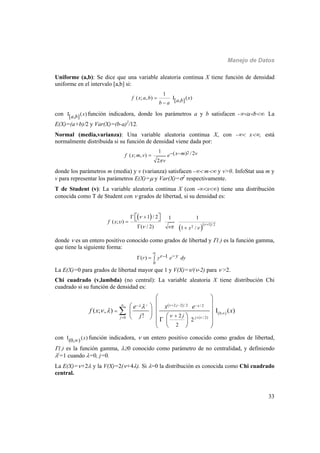 Manejo de Datos
33
Uniforme (a,b): Se dice que una variable aleatoria continua X tiene función de densidad
uniforme en el intervalo [a,b] si:
1
( ; , ) I ( )[ , ]f x a b xa bb a


con I ( )[ , ] xa b función indicadora, donde los parámetros a y b satisfacen -ab. La
E(X)=(a+b)/2 y Var(X)=(b-a)2
/12.
Normal (media,varianza): Una variable aleatoria continua X, con - x, está
normalmente distribuida si su función de densidad viene dada por:
21 ( ) /2( ; , )
2
x m vf x m v e
v
 
donde los parámetros m (media) y v (varianza) satisfacen - m y v>0. InfoStat usa m y
v para representar los parámetros E(X)= y Var(X)=2
respectivamente.
T de Student (v): La variable aleatoria continua X (con -x) tiene una distribución
conocida como T de Student con  grados de libertad, si su densidad es:
 
  / 21
2
1 / 2 1 1
( ; )
( / 2) 1 /
f x
x



  

 

 
  
donde  es un entero positivo conocido como grados de libertad y (.) es la función gamma,
que tiene la siguiente forma:
0
1( ) yrr y e dy

  
La E(X)=0 para grados de libertad mayor que 1 y V(X)=/(-2) para  >2.
Chi cuadrado (v,lambda) (no central): La variable aleatoria X tiene distribución Chi
cuadrado si su función de densidad es:
 
 
2 2 / 2 / 2
0,
0 ( / 2)2
2
2
( ; , ) I ( )
!
j j x
j jj
e x e
f x x
j



 
   

 


 
  
  
       
  

con I ( )(0, ) x función indicadora,  un entero positivo conocido como grados de libertad,
(.) es la función gamma, 0 conocido como parámetro de no centralidad, y definiendo
j
=1 cuando =0, j=0.
La E(X)=+2 y la V(X)=2(+4). Si =0 la distribución es conocida como Chi cuadrado
central.
 