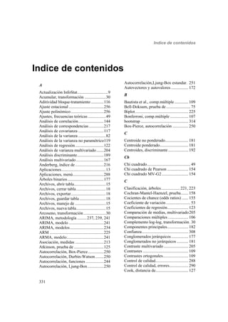 Indice de contenidos
331
Indice de contenidos
A
Actualización InfoStat.............................9
Acumular, transformación ....................30
Aditividad bloque-tratamiento ............116
Ajuste estacional .................................256
Ajuste polinómico...............................256
Ajustes, frecuencias teóricas.................49
Análisis de correlación........................144
Análisis de correspondencias..............217
Análisis de covarianza ........................117
Análisis de la varianza ..........................82
Análisis de la varianza no paramétrico119
Análisis de regresión...........................122
Análisis de varianza multivariado.......204
Análisis discriminante.........................189
Análisis multivariado..........................167
Anderberg, índice de...........................216
Aplicaciones..........................................13
Aplicaciones, menú.............................288
Árboles binarios..................................177
Archivos, abrir tabla..............................15
Archivos, cerrar tabla............................18
Archivos, exportar.................................18
Archivos, guardar tabla.........................18
Archivos, manejo de .............................15
Archivos, nueva tabla............................15
Arcoseno, transformación .....................30
ARIMA, metodología .........237, 239, 241
ARIMA, modelo .................................241
ARIMA, modelos................................234
ARM ...................................................225
ARMA, modelo...................................241
Asociación, medidas ...........................213
Atkinson, prueba de ............................125
Autocorrelación, Box-Pierce...............250
Autocorrelación, Durbin-Watson........250
Autocorrelación, funciones .................244
Autocorrelación, Ljung-Box ...............250
Autocorrelación,Ljung-Box estandar. 251
Autovectores y autovalores ................ 172
B
Bautista et al., comp.múltiple ............. 109
Bell-Doksum, prueba de....................... 75
Biplot.................................................. 225
Bonferroni, comp.múltiple ................. 107
bootstrap ............................................. 314
Box-Pierce, autocorrelación ............... 250
C
Centroide no ponderado...................... 181
Centroide ponderado........................... 181
Centroides, discriminante ................... 192
Ch
Chi cuadrado......................................... 49
Chi cuadrado de Pearson .................... 154
Chi cuadrado MV-G2......................... 154
C
Clasificación, árboles.................. 221, 223
Cochran-Mantel-Haenzel, prueba....... 158
Cocientes de chance (odds ratios) ...... 155
Coeficiente de variación ....................... 53
Coeficientes de regresión.................... 123
Comparación de medias, multivariado205
Comparaciones múltiples ................... 106
Complemento log-log, transformación. 30
Componentes principales.................... 182
Confianza............................................ 308
Conglomerados jerárquicos ................ 177
Conglomerados no jerárquicos ........... 181
Contraste multivariado ....................... 205
Contrastes ........................................... 109
Contrastes ortogonales........................ 109
Control de calidad............................... 288
Control de calidad, errores.................. 290
Cook, distancia de............................... 127
 