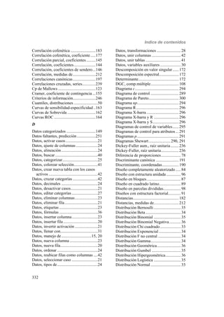 Indice de contenidos
332
Correlación cofenética ........................183
Correlación cofenética, coeficiente.....177
Correlación parcial, coeficientes.........145
Correlación, coeficientes.....................144
Correlación, coeficientes de sendero...146
Correlación, medidas de......................212
Correlaciones canónicas......................197
Correlaciones cruzadas, series.............239
Cp de Mallows ....................................123
Cramer, coeficiente de contingencia ...155
Criterios de información......................246
Cuantiles, distribuciones .......................50
Curvas de sensibilidad-especificidad ..163
Curvas de Sobrevida ...........................162
Curvas ROC ........................................164
D
Datos categorizados ............................149
Datos faltantes, predicción..................251
Datos, activar casos...............................21
Datos, ajuste de columnas.....................24
Datos, alineación...................................24
Datos, buscar.........................................40
Datos, categorizar..................................25
Datos, colorear selección.......................41
Datos, crear nueva tabla con los casos
activos ...............................................42
Datos, cruzar categorías ........................42
Datos, decimales ...................................24
Datos, desactivar casos..........................21
Datos, editar categorías .........................27
Datos, eliminar columnas......................23
Datos, eliminar fila................................21
Datos, etiquetas .....................................23
Datos, fórmulas .....................................36
Datos, insertar columna.........................23
Datos, insertar fila .................................20
Datos, invertir activación ......................21
Datos, llenar con....................................31
Datos, manejo de.............................15, 20
Datos, nueva columna ...........................23
Datos, nueva fila....................................20
Datos, ordenar .......................................24
Datos, reubicar filas como columnas ....42
Datos, seleccionar caso .........................21
Datos, tipos de.......................................24
Datos, transformaciones .......................28
Datos, unir columnas ............................42
Datos, unir tablas ..................................41
Datos, variables auxiliares....................30
Descomposición en valor singular......172
Descomposición espectral...................172
Determinante.......................................172
DGC, comp.múltiple...........................108
Diagrama c..........................................294
Diagrama de control ...........................289
Diagrama de Pareto.............................300
Diagrama np........................................294
Diagrama R.........................................296
Diagrama X-barra ...............................296
Diagrama X-barra y R ........................296
Diagrama X-barra y S.........................296
Diagramas de control de variables......295
Diagramas de control para atributos ...291
Diagramas p........................................291
Diagramas Shewart.....................290, 291
Dickey-Fuller aum., raíz unitaria........236
Dickey-Fuller, raíz unitaria.................236
Diferencia de proporciones...................78
Discriminante canónica ......................191
Discriminante, coordenadas................190
Diseño completamente aleatorizado .....84
Diseño con estructura anidada..............96
Diseño en bloques.................................87
Diseño en cuadrado latino.....................89
Diseño en parcelas divididas.................98
Diseños con estructura factorial............91
Distancias............................................182
Distancias, medidas de........................212
Distribución Bernoulli ..........................35
Distribución Beta..................................34
Distribución Binomial ..........................35
Distribución Binomial Negativa...........36
Distribución Chi cuadrado....................33
Distribución Exponencial .....................34
Distribución F no central ......................34
Distribución Gamma.............................34
Distribución Geométrica.......................36
Distribución Gumbel ............................35
Distribución Hipergeométrica...............36
Distribución Logística ..........................35
Distribución Normal .............................33
 