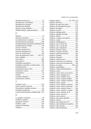 Indice de contenidos
333
Distribución Poisson .............................35
Distribución T de Student .....................33
Distribución Uniforme ..........................33
Distribución Weibull.............................34
Duncan, comp.múltiple.......................107
Durbin-Watson, autocorrelación.........250
E
Edición ..................................................19
Elemento muestral.................................51
Encadenamiento completo ..................179
Encadenamiento promedio..................180
Encadenamiento promedio ponderado180
Encadenamiento simple ......................178
Ensayos clínicos..................................151
Ensayos prospectivos..........................151
Ensayos retrospectivos........................151
Error de clasificación ..........................190
Error de predicción, series ..........252, 253
Error estándar........................................53
Error tipo I...........................................306
Error tipo II .........................................306
Estadística descriptiva...........................46
Estadística descriptiva multivariada....168
Estandarización.....................................29
Estandarización por filas.......................29
Estimación, series................................247
Estimadores...........................................52
Estrato ...................................................57
Euclídea, distancia ..............................214
Exponencial, función ..........................142
F
Fechado, series....................................233
Fisher, prueba exacta de......................155
Frecuencias, medidas resumen..............46
Friedman, prueba de............................120
Función discriminante estandarizada ..192
G
G, máximo verosímil.............................49
GARCH, modelos...............................234
Gompertz, función ..............................142
Graficar, series ....................................235
Gráfico de fórmulas ............................287
Gráficos...............................................258
Gráficos biplot.................... 183, 188, 218
Gráficos de barras............................... 271
Gráficos de cajas (box-plot) ............... 273
Gráficos de densidad de puntos.......... 274
Gráficos de puntos.............................. 270
Gráficos q-q plot................................. 275
Gráficos, agregar grilla....................... 265
Gráficos, agregar leyendas ................. 265
Gráficos, borrar................................... 265
Gráficos, cancelar suscripción............ 266
Gráficos, copiar .................................. 265
Gráficos, dendrograma ....................... 177
Gráficos, eje X escala del ................... 262
Gráficos, eje Y escala del ................... 264
Gráficos, ejes categóricos................... 263
Gráficos, formato copiar..................... 266
Gráficos, formato suscribir................. 266
Gráficos, grilla personalizar ............... 265
Gráficos, guardar ................................ 265
Gráficos, imprimir .............................. 265
Gráficos, insertar texto ....................... 264
Gráficos, intervalos de confianza ....... 260
Gráficos, intervalos de predicción...... 260
Gráficos, leyendas ...................... 258, 266
Gráficos, propiedades......................... 265
Gráficos, rótulos-identificadores ........ 261
Gráficos, series ................................... 258
Gráficos, series líneas envolventes..... 261
Gráficos, series, agregar eje Y............ 260
Gráficos, series, cambiar color ........... 260
Gráficos, series, cambiar nombre ....... 259
Gráficos, series, cambiar símbolos..... 260
Gráficos, series, cuerpo ...................... 260
Gráficos, series, dibujar contornos ..... 260
Gráficos, series, líneas conectoras...... 261
Gráficos, series, mostrar errores......... 260
Gráficos, series, mostrar y ocultar...... 260
Gráficos, series, ordenar eje X............ 260
Gráficos, series, suavizar.................... 260
Gráficos, texto insertar ....................... 267
Gráficos, tipo barras apiladas ............. 284
Gráficos, tipo de ................................. 267
Gráficos, tipo dispersión X,Y............. 268
Gráficos, tipo distribución empírica ... 276
Gráficos, tipo estrellas ........................ 280
Gráficos, tipo histograma ................... 277
 