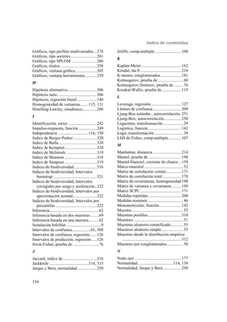 Indice de contenidos
334
Gráficos, tipo perfiles multivariados...278
Gráficos, tipo sectores.........................281
Gráficos, tipo SPLOM ........................286
Gráficos, títulos...................................258
Gráficos, ventana gráfica.....................265
Gráficos, ventana herramientas...........259
H
Hipótesis alternativa............................306
Hipótesis nula......................................306
Hipótesis, regresión lineal...................140
Homogeneidad de varianzas........115, 131
Hotelling-Lawley, estadístico..............208
I
Identificación, series ...........................242
Impulso-respuesta, función .................249
Independencia .............................116, 150
Indice de Berger-Parker ......................320
Indice de Bulla ....................................320
Indice de Kempton ..............................320
Indice de McIntosh..............................319
Indice de Shannon...............................318
Indice de Simpson...............................319
Indices de biodiversidad......................316
Indices de biodiversidad, Intervalos
bootstrap..........................................321
Indices de biodiversidad, Intervalos
corregidos por sesgo y aceleración..322
Indices de biodiversidad, Intervalos por
aproximación normal.......................322
Indices de biodiversidad, Intervalos por
percentiles .......................................322
Inferencia...............................................62
Inferencia basada en dos muestras ........69
Inferencia basada en una muestra..........62
Instalación InfoStat .................................9
Intervalos de confianza..................65, 308
Intervalos de confianza, regresión.......126
Intervalos de predicción, regresión .....126
Irwin-Fisher, prueba de .........................76
J
Jaccard, índice de ................................216
Jackknife .....................................314, 315
Jarque y Bera, normalidad...................250
Joliffe, comp.múltiple.........................108
K
Kaplan-Meier......................................162
Kendal, tau b.......................................216
K-means, conglomerados....................181
Kolmogorov, prueba de ........................68
Kolmogorov-Smirnov, prueba de .........76
Kruskal-Wallis, prueba de ..................119
L
Leverage, regresión.............................127
Límites de confianza...........................309
Ljung-Box estándar., autocorrelación.251
Ljung-Box, autocorrelación................250
Logaritmo, transformación ...................29
Logística, función ...............................142
Logit, transformación ...........................30
LSD de Fisher, comp.múltiple............107
M
Manhattan, distancia...........................214
Mantel, prueba de ...............................148
Mantel-Haenzel, cociente de chance ..158
Marco muestral .....................................52
Matriz de correlación común..............171
Matriz de correlación total..................170
Matriz de covarianzas, homogeneidad190
Matriz de varianza y covarianza .........169
Matriz SCPC.......................................171
Medidas repetidas ...............................208
Medidas resumen..................................46
Monomolecular, función.....................142
Muestra .................................................52
Muestras posibles................................310
Muestreo ...............................................51
Muestreo aleatorio estratificado............55
Muestreo aleatorio simple.....................53
Muestreo desde la distribución empírica
........................................................312
Muestreo por conglomerados................58
N
Nodo raíz ............................................177
Normalidad .................................114, 130
Normalidad, Jarque y Bera .................250
 