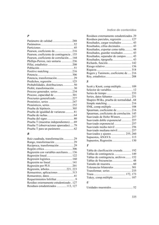 Indice de contenidos
335
P
Parámetro de calidad...........................288
Parámetros.............................................52
Particiones.............................................45
Pearson, coeficiente de........................216
Pearson, coeficiente de contingencia ..155
Pearson, coeficiente de correlación.....144
Phillips-Perron, raíz unitaria ...............236
Pillai, estadístico .................................208
Población...............................................51
Positive matching................................216
Potencia...............................................306
Potencia, transformación.......................29
Predichos, regresión............................125
Probabilidades, distribuciones...............50
Probit, transformación...........................30
Proceso generador, series....................234
Proceso, capacidad de .........................301
Procrustes generalizado.......................227
Pronóstico, series ................................247
Pronósticos, series...............................252
Prueba de hipótesis..............................305
Prueba de igualdad de varianzas ...........81
Prueba de rachas....................................64
Prueba del signo....................................80
Prueba T (muestras independientes) .....69
Prueba T (observaciones apareadas) .....79
Prueba T para un parámetro..................62
R
Raíz cuadrada, transformación..............29
Rango, transformación..........................29
Recíproca, transformación ....................29
Región crítica......................................306
Regresión con variables auxiliares......136
Regresión lineal...................................122
Regresión logística..............................160
Regresión no lineal..............................141
Regresión por PLS ..............................201
Regresión, árboles.......................221, 223
Remuestreo, aplicaciones....................313
Remuestreo, datos.................................41
Requerimientos InfoStat .........................9
Residuo externamente estudentizado..127
Residuos estudentizados .............113, 127
Residuos externamente estudentizados. 29
Residuos parciales, regresión ............. 127
Resultados, cargar resultados ............... 43
Resultados, cifras decimales................. 43
Resultados, exportar como tabla........... 44
Resultados, guardar resultados ............. 43
Resultados, separador de campos ......... 43
Resultados, tipografía........................... 43
Richards, función................................ 142
Riesgo relativo.................................... 156
Riqueza............................................... 318
Rogers y Tanimoto, coeficiente de..... 216
Roy, estadístico................................... 208
S
Scott y Knott, comp.múltiple.............. 109
Selector de variables............................. 12
Series de tiempo ................................. 233
Series, datos faltantes ......................... 251
Shapiro-Wilks, prueba de normalidad.. 68
Simple matching................................. 216
SNK, comp.múltiple........................... 108
Spearman, coeficiente de.................... 216
Spearman, coeficiente de correlación. 145
Suavizado de Holtz-Winters............... 257
Suavizado doble exponencial ............. 257
Suavizado exponencial ....................... 257
Suavizado media móvil ...................... 256
Suavizado mediana móvil................... 257
Suavizados y ajustes................... 255, 260
Supuestos, ANAVA ........................... 113
Supuestos, Regresión.......................... 130
T
Tabla de clasificación cruzada............ 192
Tablas de contingencia ....................... 149
Tablas de contingencia, archivos........ 152
Tablas de frecuencias............................ 48
Tamaño de muestra............................... 60
Tolerancias bilaterales........................ 301
Transformar, series............................. 235
Traza........................................... 172, 173
Tukey, comp.múltiple......................... 107
U
Unidades muestrales............................. 52
 