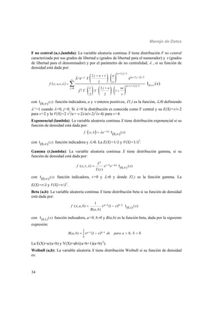 Manejo de Datos
34
F no central (u,v,lambda): La variable aleatoria continua X tiene distribución F no central
caracterizada por sus grados de libertad u (grados de libertad para el numerador) y  (grados
de libertad para el denominador) y por el parámetro de no centralidad,  , si su función de
densidad está dada por:
 
   
 
 
     
 
2 / 2
2 2 / 2
(0, )2 / 2
0
2
2
; , ,
2
1
2 2
I ( )
!
u j
u jj
u j
j
j u u
x u
j u ux
f
e x
x
j




 




 

 

 


 



con I ( )(0, ) x función indicadora, u y  enteros positivos, (.) es la función, 0 definiendo
 j
=1 cuando =0, j=0. Si =0 la distribución es conocida como F central y su E(X)=v/v-2
para v>2 y la V(X)=2 v2
(u+ v-2)/u(v-2)2
(v-4) para v>4.
Exponencial (lambda): La variable aleatoria continua X tiene distribución exponencial si su
función de densidad está dada por:
 ; I ( )(0, )
xf x e x   
con I ( )(0, ) x función indicadora y 0. La E(X)=1/ y V(X)=1/2
.
Gamma (r,lambda): La variable aleatoria continua X tiene distribución gamma, si su
función de densidad está dada por:
1
(0, )( ; , ) ( )
( )
r x
r
f x r x e x
r


  
 

con I ( )(0, ) x función indicadora, r>0 y 0 y donde (.) es la función gamma. La
E(X)=r/ y V(X)=r/2
.
Beta (a,b): La variable aleatoria continua X tiene distribución beta si su función de densidad
está dada por:
1 1
(0,1)
1
( ; , ) (1 ) ( )
( , )
a bf x a b x x x
B a b
   
con (0,1) ( )x función indicadora, a>0, b0 y B(a,b) es la función beta, dada por la siguiente
expresión:
2
1 1
0
( , ) (1 ) 0, 0a bB a b x x dx para a b    
La E(X)=a/(a+b) y V(X)=ab/((a+b+1)(a+b) 2
).
Weibull (a,b): La variable aleatoria X tiene distribución Weibull si su función de densidad
es:
 
