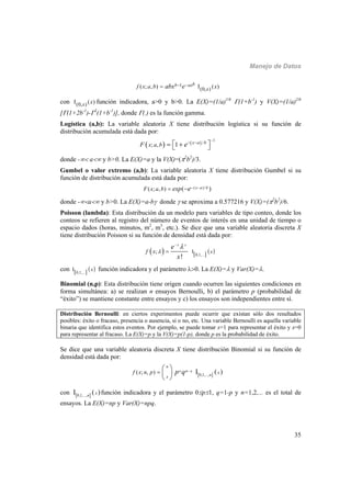 Manejo de Datos
35
1
(0, )( ; , ) ( )bb ax
xf x a b xabx e  
con (0, ) ( )x x función indicadora, a>0 y b>0. La E(X)=(1/a)1/b
(1+b-1
) y V(X)=(1/a)2/b
[(1+2b-1
)-2
(1+b-1
)], donde (.) es la función gamma.
Logística (a,b): La variable aleatoria X tiene distribución logística si su función de
distribución acumulada está dada por:
   
1
/
; , 1 x a b
x a bF e

    
donde - a y b>0. La E(X)=a y la V(X)=(2
b2
)/3.
Gumbel o valor extremo (a,b): La variable aleatoria X tiene distribución Gumbel si su
función de distribución acumulada está dada por:
( )/( ; , ) ( )x a bF x a b exp e  
donde -a y b>0. La E(X)=a-b donde  se aproxima a 0.577216 y V(X)=(2
b2
)/6.
Poisson (lambda): Esta distribución da un modelo para variables de tipo conteo, donde los
conteos se refieren al registro del número de eventos de interés en una unidad de tiempo o
espacio dados (horas, minutos, m2
, m3
, etc.). Se dice que una variable aleatoria discreta X
tiene distribución Poisson si su función de densidad está dada por:
     0,1,...
I;
!
x x
xf x
e
x



con    0,1,...
I x función indicadora y el parámetro 0. La E(X)= y Var(X)=.
Binomial (n,p): Esta distribución tiene origen cuando ocurren las siguientes condiciones en
forma simultánea: a) se realizan n ensayos Bernoulli, b) el parámetro p (probabilidad de
“éxito”) se mantiene constante entre ensayos y c) los ensayos son independientes entre sí.
Distribución Bernoulli: en ciertos experimentos puede ocurrir que existan sólo dos resultados
posibles: éxito o fracaso, presencia o ausencia, si o no, etc. Una variable Bernoulli es aquella variable
binaria que identifica estos eventos. Por ejemplo, se puede tomar x=1 para representar el éxito y x=0
para representar al fracaso. La E(X)=p y la V(X)=p(1-p), donde p es la probabilidad de éxito.
Se dice que una variable aleatoria discreta X tiene distribución Binomial si su función de
densidad está dada por:
   0,1,...,
( ; , ) I
n
x n x
nx
xf x n p p q 
 
 
 
con    0,1,...,
I n
x función indicadora y el parámetro 0p1, q=1-p y n=1,2,... es el total de
ensayos. La E(X)=np y Var(X)=npq.
 