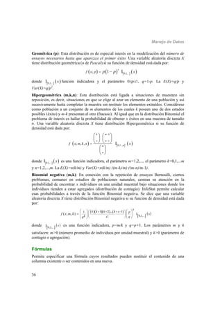Manejo de Datos
36
Geométrica (p): Esta distribución es de especial interés en la modelización del número de
ensayos necesarios hasta que aparezca el primer éxito. Una variable aleatoria discreta X
tiene distribución geométrica (o de Pascal) si su función de densidad está dada por:
       0,1,...
; 1 I
x
f x p xp p 
donde    0,1,...
I x función indicadora y el parámetro 0p1, q=1-p. La E(X)=q/p y
Var(X)=q/p2
.
Hipergeométrica (m,k,n): Esta distribución está ligada a situaciones de muestreo sin
reposición, es decir, situaciones en que se elige al azar un elemento de una población y así
sucesivamente hasta completar la muestra sin restituir los elementos extraídos. Considérese
como población a un conjunto de m elementos de los cuales k poseen uno de dos estados
posibles (éxito) y m-k presentan el otro (fracaso). Al igual que en la distribución Binomial el
problema de interés es hallar la probabilidad de obtener x éxitos en una muestra de tamaño
n. Una variable aleatoria discreta X tiene distribución Hipergeométrica si su función de
densidad está dada por:
     0,1..,n
; , , I
k m k
x n x
m
n
f x m k n x



   
   
   
 
 
 
donde    0,1,...
I x es una función indicadora, el parámetro m=1,2,..., el parámetro k=0,1,...m
y n=1,2,...,m. La E(X)=n(k/m) y Var(X)=n(k/m) ((m-k)/m) ((m-n)/m-1).
Binomial negativa (m,k): En conexión con la repetición de ensayos Bernoulli, ciertos
problemas, comunes en estudios de poblaciones naturales, centran su atención en la
probabilidad de encontrar x individuos en una unidad muestral bajo situaciones donde los
individuos tienden a estar agregados (distribución de contagio). InfoStat permite calcular
esas probabilidades a través de la función Binomial negativa. Se dice que una variable
aleatoria discreta X tiene distribución Binomial negativa si su función de densidad está dada
por:
     
 
 0,1,...
1 2 ... 11
I
!
( ; , )
x
k k k k x p
x
k x qq
f x m k
       
            

donde    0,1,...
I x es una función indicadora, p=m/k y q=p+1. Los parámetros m y k
satisfacen: m>0 (número promedio de individuos por unidad muestral) y k>0 (parámetro de
contagio o agregación).
Fórmulas
Permite especificar una fórmula cuyos resultados pueden sustituir el contenido de una
columna existente o ser contenidos en una nueva.
 