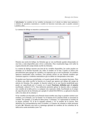 Manejo de Datos
37
Advertencia: los nombres de las variables involucradas en el cálculo no deben tener paréntesis,
símbolos de operadores matemáticos o nombre de funciones reservadas, pero si pueden contener
acentos y eñes.
La ventana de diálogo se muestra a continuación:
Durante una sesión de trabajo, las fórmulas que se van escribiendo quedan almacenadas en
una lista y están disponibles para volver a utilizarlas. Para visualizarlas haga click sobre la
esquina derecha del campo donde escribe las fórmulas.
La ventana de diálogo muestra una lista de las variables disponibles, las cuales pueden ser
incluidas en la fórmula haciendo clic sobre el nombre en la lista. Cuando se utiliza este
procedimiento para agregar las variables a la expresión que se está escribiendo, los nombres
aparecen enmarcados entre corchetes. Esto permite incluir en una fórmula nombres que
contienen espacios o símbolos matemáticos que no deben ser interpretados como tales.
Se pueden usar funciones predefinidas o el usuario puede definir sus propias funciones. Para
el último caso debe escribir la función en el panel que aparece por debajo del campo de
edición de fórmulas. Por ejemplo, la función cubo(x) no es una función predefinida pero
puede ser especificada por el usuario en el panel Funciones definidas por el usuario
escribiendo: cubo(x)=x*x*x. Esta definición permitirá aplicar la función cubo a cualquier
otra variable de la tabla activa o a cualquier otra expresión válida. Escribiendo en el campo
de especificación de las fórmulas por ejemplo h=cubo(COLUMNA1), se aplicará la función
cubo a los datos de la columna 1.
Si las variables involucradas en la fórmula tienen nombre muy largo se pueden sustituir esos
nombres, en la fórmula, con %# donde # es el número de la columna donde se encuentra la
variable. Por ejemplo, si la tabla de datos posee 3 columnas, %1 representará al nombre de
la primer columna, %2 al de la segunda columna y %3 al nombre de la tercera. Para
identificar las correspondencias entre el nombre y el número de columna se debe presionar
la tecla Alt. Mientras esta tecla se mantenga apretada los nombres de las columnas de la
tabla activa serán mostrados como %#.
 