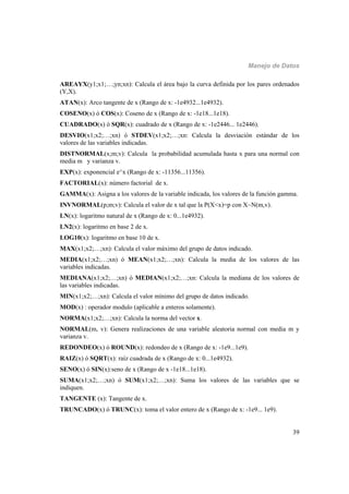 Manejo de Datos
39
AREAYX(y1;x1;…;yn;xn): Calcula el área bajo la curva definida por los pares ordenados
(Y,X).
ATAN(x): Arco tangente de x (Rango de x: -1e4932...1e4932).
COSENO(x) ó COS(x): Coseno de x (Rango de x: -1e18...1e18).
CUADRADO(x) ó SQR(x): cuadrado de x (Rango de x: -1e2446... 1e2446).
DESVIO(x1;x2;…;xn) ó STDEV(x1;x2;…;xn: Calcula la desviación estándar de los
valores de las variables indicadas.
DISTNORMAL(x;m;v): Calcula la probabilidad acumulada hasta x para una normal con
media m y varianza v.
EXP(x): exponencial e^x (Rango de x: -11356...11356).
FACTORIAL(x): número factorial de x.
GAMMA(x): Asigna a los valores de la variable indicada, los valores de la función gamma.
INVNORMAL(p;m;v): Calcula el valor de x tal que la P(X<x)=p con X~N(m,v).
LN(x): logaritmo natural de x (Rango de x: 0...1e4932).
LN2(x): logaritmo en base 2 de x.
LOG10(x): logaritmo en base 10 de x.
MAX(x1;x2;…;xn): Calcula el valor máximo del grupo de datos indicado.
MEDIA(x1;x2;…;xn) ó MEAN(x1;x2;…;xn): Calcula la media de los valores de las
variables indicadas.
MEDIANA(x1;x2;…;xn) ó MEDIAN(x1;x2;…;xn: Calcula la mediana de los valores de
las variables indicadas.
MIN(x1;x2;…;xn): Calcula el valor mínimo del grupo de datos indicado.
MOD(x) : operador modulo (aplicable a enteros solamente).
NORMA(x1;x2;…;xn): Calcula la norma del vector x.
NORMAL(m, v): Genera realizaciones de una variable aleatoria normal con media m y
varianza v.
REDONDEO(x) ó ROUND(x): redondeo de x (Rango de x: -1e9...1e9).
RAIZ(x) ó SQRT(x): raíz cuadrada de x (Rango de x: 0...1e4932).
SENO(x) ó SIN(x):seno de x (Rango de x -1e18...1e18).
SUMA(x1;x2;…;xn) ó SUM(x1;x2;…;xn): Suma los valores de las variables que se
indiquen.
TANGENTE (x): Tangente de x.
TRUNCADO(x) ó TRUNC(x): toma el valor entero de x (Rango de x: -1e9... 1e9).
 