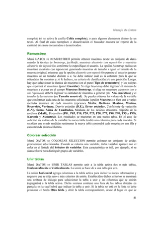 Manejo de Datos
41
completo (si se activa la casilla Celda completa), o para algunos elementos dentro de un
texto. Al final de cada reemplazo o desactivación el buscador muestra un reporte de la
cantidad de casos encontrados o desactivados.
Remuestreo
Menú DATOS  REMUESTREO permite obtener muestras desde un conjunto de datos
usando la técnica de bootstrap, jackknife, muestreo aleatorio con reposición o muestreo
aleatorio sin reposición, conforme lo especifique el usuario. La opción bootstrap realiza un
muestreo aleatorio con reposición generando muestras de tamaño n igual al tamaño de la
muestra original, mientras que la opción aleatorio con reposición permite al usuario generar
muestras de un tamaño distinto a n. Se debe indicar cuál es la columna para la que se
obtendrán las muestras y, si lo hubiere, un criterio de clasificación y/o una partición. Luego,
hay que seleccionar la técnica de muestreo (en el panel Tipo de remuestreo) y los valores
que reportará el muestreo (panel Guardar). Si elige bootstrap debe ingresar el número de
muestras a extraer en el campo Muestras Bootstrap; si elige un muestreo aleatorio con o
sin reposición deberá ingresar la cantidad de muestras a generar (en Nro. muestras) y el
tamaño de las mismas (en Tamaño muestral). Se pueden obtener los valores de la variable
que conforman cada una de las muestras solicitadas (opción Muestras) o bien una o varias
medidas resumen de cada muestra (opciones Media, Mediana, Máximo, Mínimo,
Recorrido, Varianza, Desvío estándar (D.E.), Error estándar, Coeficiente de variación
(C.V), Suma, Suma de Cuadrados, Mediana de los desvíos absolutos respecto de la
mediana (MAD), Percentiles (P01, P05, P10, P20, P25, P50, P75, P80, P90, P95 y P99),
Kurtosis y Asimetría). Los resultados se muestran en una nueva tabla. En el caso de
solicitar los valores de la variable la nueva tabla tendrá una columna para cada muestra. Si
se piden una o más medidas resúmenes la nueva tabla contendrá cada muestra en una fila y
cada medida en una columna.
Colorear selección
Menú DATOS  COLOREAR SELECCION permite colorear un conjunto de celdas
previamente seleccionadas. Cuando se colorea una variable, dicha variable aparece con el
color en el listado del Selector de variables. Esta característica es útil, por ejemplo, si se
usan colores para distinguir grupos de variables.
Unir tablas
Menú DATOS  UNIR TABLAS permite unir a la tabla activa dos o más tablas,
Horizontalmente o Verticalmente. La unión se hace de a una tabla por vez.
La unión horizontal agrega columnas a la tabla activa para incluir la nueva información y
requiere que se elija uno o más criterios de unión. Establecidos dichos criterios se mostrará
una ventana de diálogo para seleccionar la tabla a unir y las columnas que se unirán
(agregarán) a la tabla activa. Dicha ventana contiene una lista de las tablas abiertas en
pantalla en la cual habrá que indicar la tabla a unir. Si la tabla no está en la lista se debe
presionar el botón Otra tabla y abrir la tabla correspondiente, desde el lugar en que se
 