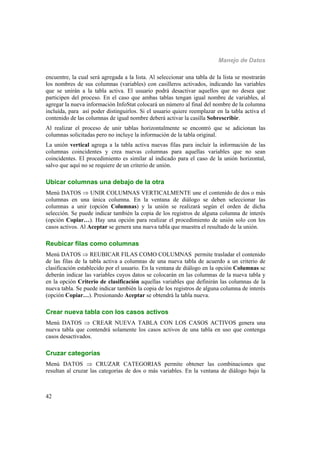 Manejo de Datos
42
encuentre, la cual será agregada a la lista. Al seleccionar una tabla de la lista se mostrarán
los nombres de sus columnas (variables) con casilleros activados, indicando las variables
que se unirán a la tabla activa. El usuario podrá desactivar aquellos que no desea que
participen del proceso. En el caso que ambas tablas tengan igual nombre de variables, al
agregar la nueva información InfoStat colocará un número al final del nombre de la columna
incluída, para así poder distinguirlos. Si el usuario quiere reemplazar en la tabla activa el
contenido de las columnas de igual nombre deberá activar la casilla Sobrescribir.
Al realizar el proceso de unir tablas horizontalmente se encontró que se adicionan las
columnas solicitadas pero no incluye la información de la tabla original.
La unión vertical agrega a la tabla activa nuevas filas para incluir la información de las
columnas coincidentes y crea nuevas columnas para aquellas variables que no sean
coincidentes. El procedimiento es similar al indicado para el caso de la unión horizontal,
salvo que aquí no se requiere de un criterio de unión.
Ubicar columnas una debajo de la otra
Menú DATOS  UNIR COLUMNAS VERTICALMENTE une el contenido de dos o más
columnas en una única columna. En la ventana de diálogo se deben seleccionar las
columnas a unir (opción Columnas) y la unión se realizará según el orden de dicha
selección. Se puede indicar también la copia de los registros de alguna columna de interés
(opción Copiar…). Hay una opción para realizar el procedimiento de unión solo con los
casos activos. Al Aceptar se genera una nueva tabla que muestra el resultado de la unión.
Reubicar filas como columnas
Menú DATOS  REUBICAR FILAS COMO COLUMNAS permite trasladar el contenido
de las filas de la tabla activa a columnas de una nueva tabla de acuerdo a un criterio de
clasificación establecido por el usuario. En la ventana de diálogo en la opción Columnas se
deberán indicar las variables cuyos datos se colocarán en las columnas de la nueva tabla y
en la opción Criterio de clasificación aquellas variables que definirán las columnas de la
nueva tabla. Se puede indicar también la copia de los registros de alguna columna de interés
(opción Copiar…). Presionando Aceptar se obtendrá la tabla nueva.
Crear nueva tabla con los casos activos
Menú DATOS  CREAR NUEVA TABLA CON LOS CASOS ACTIVOS genera una
nueva tabla que contendrá solamente los casos activos de una tabla en uso que contenga
casos desactivados.
Cruzar categorías
Menú DATOS  CRUZAR CATEGORIAS permite obtener las combinaciones que
resultan al cruzar las categorías de dos o más variables. En la ventana de diálogo bajo la
 